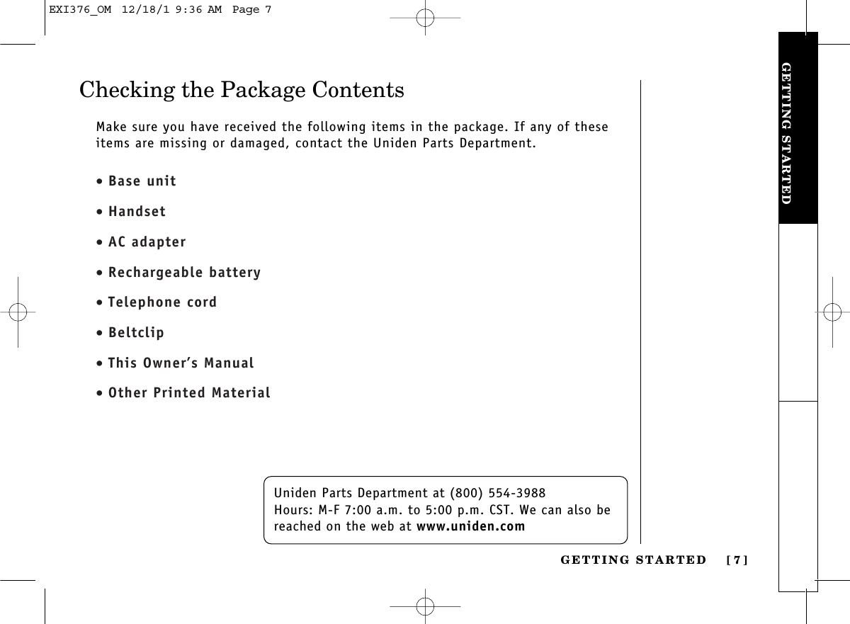 GETTING STARTEDGETTING STARTED [ 7]Checking the Package ContentsUniden Parts Department at (800) 554-3988Hours: M-F 7:00 a.m. to 5:00 p.m. CST. We can also bereached on the web at www.uniden.comMake sure you have received the following items in the package. If any of theseitems are missing or damaged, contact the Uniden Parts Department.• Base unit• Handset• AC adapter• Rechargeable battery• Telephone cord• Beltclip• This Owner’s Manual• Other Printed MaterialEXI376_OM  12/18/1 9:36 AM  Page 7