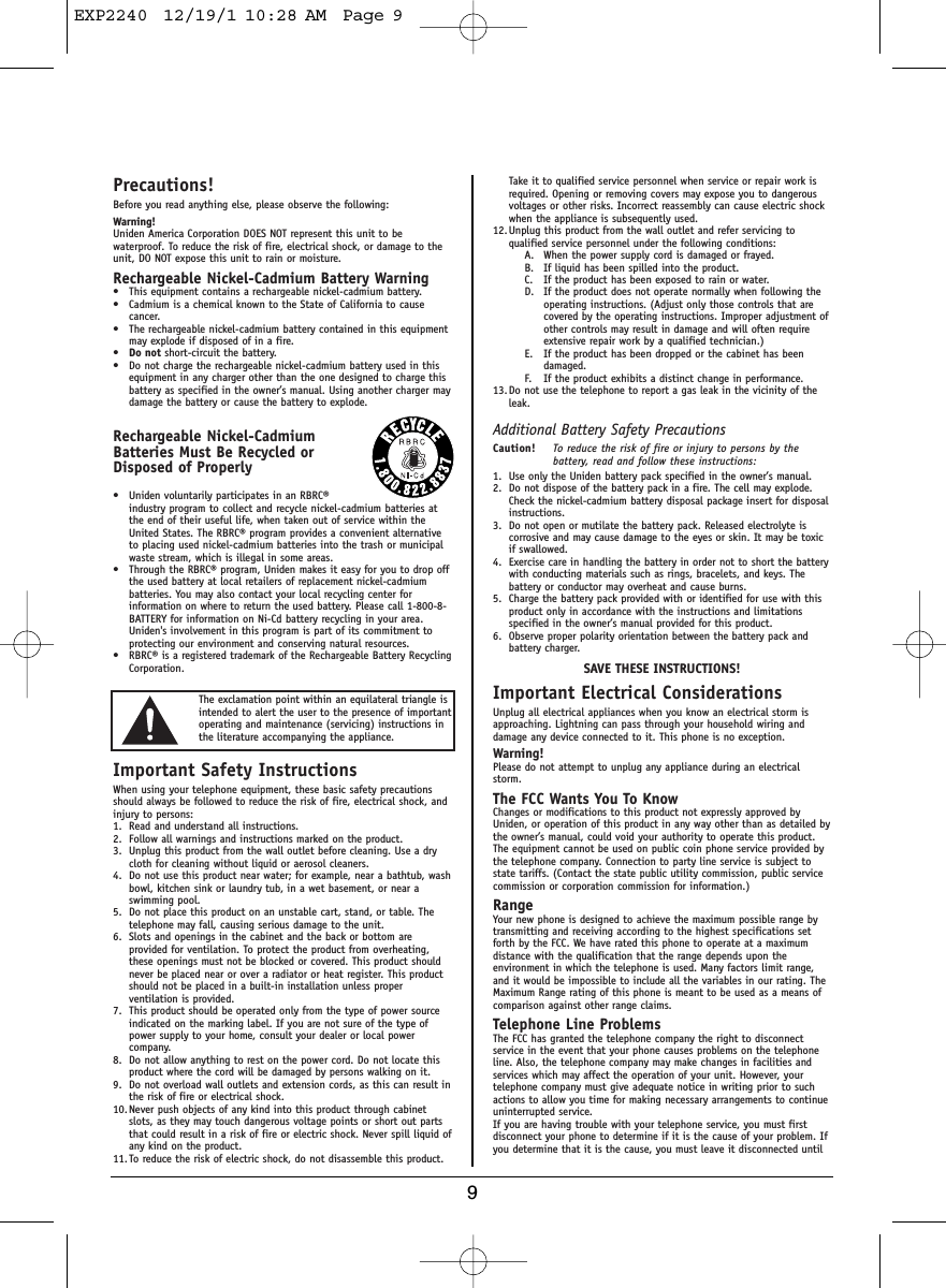 9Precautions!Before you read anything else, please observe the following:Warning!Uniden America Corporation DOES NOT represent this unit to bewaterproof. To reduce the risk of fire, electrical shock, or damage to theunit, DO NOT expose this unit to rain or moisture. Rechargeable Nickel-Cadmium Battery Warning• This equipment contains a rechargeable nickel-cadmium battery.• Cadmium is a chemical known to the State of California to causecancer.• The rechargeable nickel-cadmium battery contained in this equipmentmay explode if disposed of in a fire.•Do not short-circuit the battery.• Do not charge the rechargeable nickel-cadmium battery used in thisequipment in any charger other than the one designed to charge thisbattery as specified in the owner’s manual. Using another charger maydamage the battery or cause the battery to explode.Rechargeable Nickel-CadmiumBatteries Must Be Recycled orDisposed of Properly• Uniden voluntarily participates in an RBRC®industry program to collect and recycle nickel-cadmium batteries atthe end of their useful life, when taken out of service within theUnited States. The RBRC® program provides a convenient alternativeto placing used nickel-cadmium batteries into the trash or municipalwaste stream, which is illegal in some areas.• Through the RBRC® program, Uniden makes it easy for you to drop offthe used battery at local retailers of replacement nickel-cadmiumbatteries. You may also contact your local recycling center forinformation on where to return the used battery. Please call 1-800-8-BATTERY for information on Ni-Cd battery recycling in your area.Uniden&apos;s involvement in this program is part of its commitment toprotecting our environment and conserving natural resources.• RBRC® is a registered trademark of the Rechargeable Battery RecyclingCorporation.Important Safety InstructionsWhen using your telephone equipment, these basic safety precautionsshould always be followed to reduce the risk of fire, electrical shock, andinjury to persons:1. Read and understand all instructions.2. Follow all warnings and instructions marked on the product.3. Unplug this product from the wall outlet before cleaning. Use a drycloth for cleaning without liquid or aerosol cleaners.4. Do not use this product near water; for example, near a bathtub, washbowl, kitchen sink or laundry tub, in a wet basement, or near aswimming pool.5. Do not place this product on an unstable cart, stand, or table. Thetelephone may fall, causing serious damage to the unit.6. Slots and openings in the cabinet and the back or bottom areprovided for ventilation. To protect the product from overheating,these openings must not be blocked or covered. This product shouldnever be placed near or over a radiator or heat register. This productshould not be placed in a built-in installation unless properventilation is provided.7. This product should be operated only from the type of power sourceindicated on the marking label. If you are not sure of the type ofpower supply to your home, consult your dealer or local powercompany.8. Do not allow anything to rest on the power cord. Do not locate thisproduct where the cord will be damaged by persons walking on it.9. Do not overload wall outlets and extension cords, as this can result inthe risk of fire or electrical shock.10. Never push objects of any kind into this product through cabinetslots, as they may touch dangerous voltage points or short out partsthat could result in a risk of fire or electric shock. Never spill liquid ofany kind on the product.11. To reduce the risk of electric shock, do not disassemble this product.Take it to qualified service personnel when service or repair work isrequired. Opening or removing covers may expose you to dangerousvoltages or other risks. Incorrect reassembly can cause electric shockwhen the appliance is subsequently used.12. Unplug this product from the wall outlet and refer servicing toqualified service personnel under the following conditions:A. When the power supply cord is damaged or frayed.B. If liquid has been spilled into the product.C. If the product has been exposed to rain or water.D. If the product does not operate normally when following theoperating instructions. (Adjust only those controls that arecovered by the operating instructions. Improper adjustment ofother controls may result in damage and will often requireextensive repair work by a qualified technician.)E. If the product has been dropped or the cabinet has beendamaged.F. If the product exhibits a distinct change in performance.13. Do not use the telephone to report a gas leak in the vicinity of theleak.Additional Battery Safety PrecautionsCaution! To reduce the risk of fire or injury to persons by thebattery, read and follow these instructions:1. Use only the Uniden battery pack specified in the owner’s manual. 2. Do not dispose of the battery pack in a fire. The cell may explode.Check the nickel-cadmium battery disposal package insert for disposalinstructions.3. Do not open or mutilate the battery pack. Released electrolyte iscorrosive and may cause damage to the eyes or skin. It may be toxicif swallowed.4. Exercise care in handling the battery in order not to short the batterywith conducting materials such as rings, bracelets, and keys. Thebattery or conductor may overheat and cause burns.5. Charge the battery pack provided with or identified for use with thisproduct only in accordance with the instructions and limitationsspecified in the owner’s manual provided for this product.6. Observe proper polarity orientation between the battery pack andbattery charger.SAVE THESE INSTRUCTIONS!Important Electrical ConsiderationsUnplug all electrical appliances when you know an electrical storm isapproaching. Lightning can pass through your household wiring anddamage any device connected to it. This phone is no exception.Warning!Please do not attempt to unplug any appliance during an electricalstorm.The FCC Wants You To KnowChanges or modifications to this product not expressly approved byUniden, or operation of this product in any way other than as detailed bythe owner’s manual, could void your authority to operate this product.The equipment cannot be used on public coin phone service provided bythe telephone company. Connection to party line service is subject tostate tariffs. (Contact the state public utility commission, public servicecommission or corporation commission for information.)RangeYour new phone is designed to achieve the maximum possible range bytransmitting and receiving according to the highest specifications setforth by the FCC. We have rated this phone to operate at a maximumdistance with the qualification that the range depends upon theenvironment in which the telephone is used. Many factors limit range,and it would be impossible to include all the variables in our rating. TheMaximum Range rating of this phone is meant to be used as a means ofcomparison against other range claims.Telephone Line ProblemsThe FCC has granted the telephone company the right to disconnectservice in the event that your phone causes problems on the telephoneline. Also, the telephone company may make changes in facilities andservices which may affect the operation of your unit. However, yourtelephone company must give adequate notice in writing prior to suchactions to allow you time for making necessary arrangements to continueuninterrupted service.If you are having trouble with your telephone service, you must firstdisconnect your phone to determine if it is the cause of your problem. Ifyou determine that it is the cause, you must leave it disconnected untilThe exclamation point within an equilateral triangle isintended to alert the user to the presence of importantoperating and maintenance (servicing) instructions inthe literature accompanying the appliance.EXP2240  12/19/1 10:28 AM  Page 9