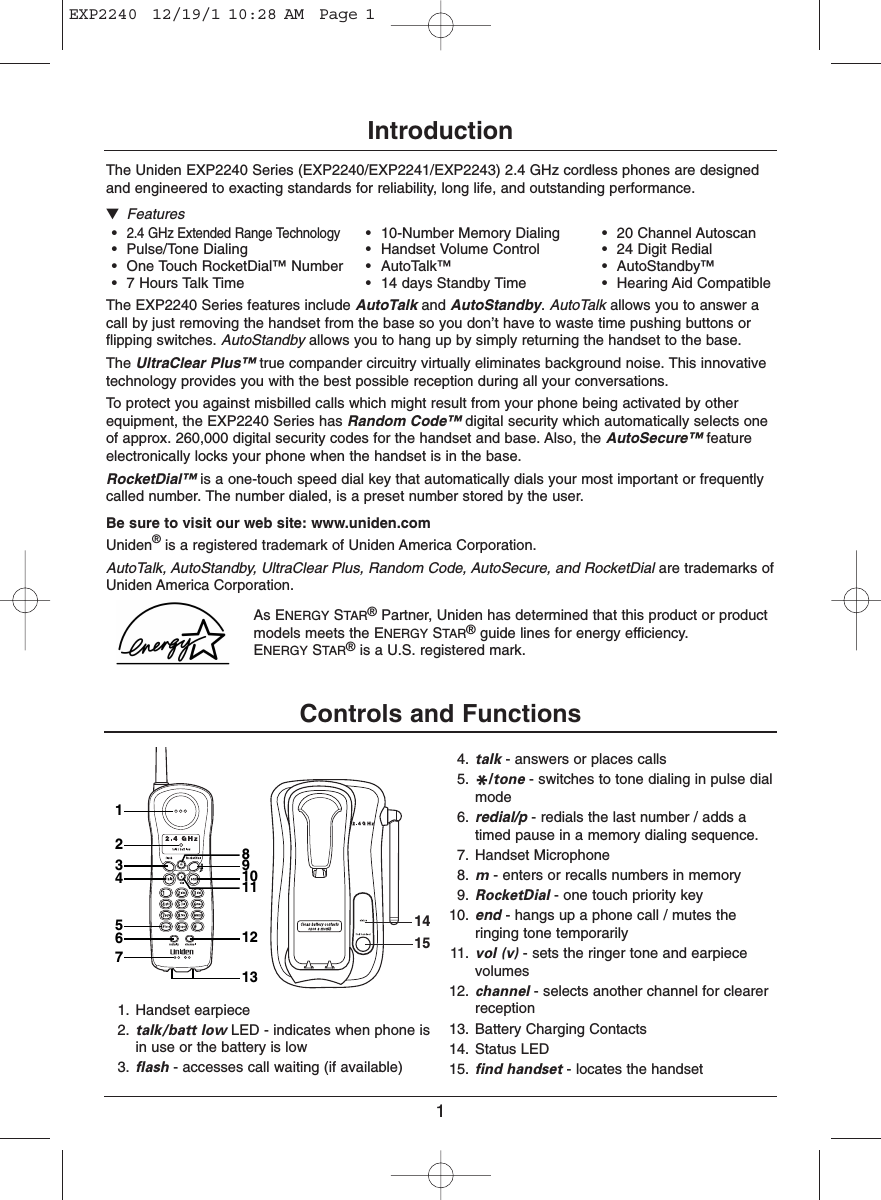 1IntroductionThe Uniden EXP2240 Series (EXP2240/EXP2241/EXP2243) 2.4 GHz cordless phones are designedand engineered to exacting standards for reliability, long life, and outstanding performance.▼Features•2.4 GHz Extended Range Technology• 10-Number Memory Dialing • 20 Channel Autoscan• Pulse/Tone Dialing • Handset Volume Control • 24 Digit Redial• One Touch RocketDial™ Number • AutoTalk™ • AutoStandby™• 7 Hours Talk Time • 14 days Standby Time • Hearing Aid CompatibleThe EXP2240 Series features include AutoTalk and AutoStandby. AutoTalk allows you to answer acall by just removing the handset from the base so you don’t have to waste time pushing buttons orflipping switches. AutoStandby allows you to hang up by simply returning the handset to the base.The UltraClear Plus™ true compander circuitry virtually eliminates background noise. This innovativetechnology provides you with the best possible reception during all your conversations.To protect you against misbilled calls which might result from your phone being activated by otherequipment, the EXP2240 Series has Random Code™ digital security which automatically selects oneof approx. 260,000 digital security codes for the handset and base. Also, the AutoSecure™ featureelectronically locks your phone when the handset is in the base.RocketDial™ is a one-touch speed dial key that automatically dials your most important or frequentlycalled number. The number dialed, is a preset number stored by the user.Be sure to visit our web site: www.uniden.comUniden®is a registered trademark of Uniden America Corporation.AutoTalk, AutoStandby, UltraClear Plus, Random Code, AutoSecure, and RocketDial are trademarks ofUniden America Corporation.As ENERGY STAR®Partner, Uniden has determined that this product or productmodels meets the ENERGY STAR®guide lines for energy efficiency. ENERGY STAR®is a U.S. registered mark.Controls and Functions1415132456712131110981. Handset earpiece2. talk/batt low LED - indicates when phone isin use or the battery is low3. flash - accesses call waiting (if available)4. talk - answers or places calls5. */tone - switches to tone dialing in pulse dialmode6. redial/p - redials the last number / adds atimed pause in a memory dialing sequence.7. Handset Microphone8. m- enters or recalls numbers in memory9. RocketDial - one touch priority key10. end - hangs up a phone call / mutes theringing tone temporarily11. vol (v) - sets the ringer tone and earpiecevolumes12. channel - selects another channel for clearerreception13. Battery Charging Contacts14. Status LED15. find handset - locates the handsetEXP2240  12/19/1 10:28 AM  Page 1