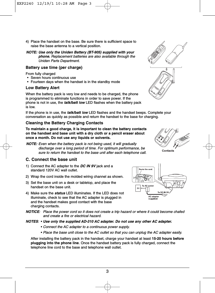 34) Place the handset on the base. Be sure there is sufficient space toraise the base antenna to a vertical position.NOTE: Use only the Uniden Battery (BT-905) supplied with yourphone. Replacement batteries are also available through theUniden Parts Department.Battery use time (per charge)From fully charged• Seven hours continuous use• Fourteen days when the handset is in the standby modeLow Battery AlertWhen the battery pack is very low and needs to be charged, the phoneis programmed to eliminate functions in order to save power. If thephone is not in use, the talk/batt low LED flashes when the battery packis low.If the phone is in use, the talk/batt low LED flashes and the handset beeps. Complete yourconversation as quickly as possible and return the handset to the base for charging.Cleaning the Battery Charging ContactsTo maintain a good charge, it is important to clean the battery contactson the handset and base unit with a dry cloth or a pencil eraser aboutonce a month. Do not use any liquids or solvents.NOTE: Even when the battery pack is not being used, it will graduallydischarge over a long period of time. For optimum performance, besure to return the handset to the base unit after each telephone call.C. Connect the base unit1) Connect the AC adapter to the DC IN 9V jack and astandard 120V AC wall outlet.2) Wrap the cord inside the molded wiring channel as shown.3) Set the base unit on a desk or tabletop, and place thehandset on the base unit.4) Make sure the status LED illuminates. If the LED does notilluminate, check to see that the AC adapter is plugged inand the handset makes good contact with the basecharging contacts.NOTICE: Place the power cord so it does not create a trip hazard or where it could become chafedand create a fire or electrical hazard.NOTES:•Use only the supplied AD-310 AC adapter. Do not use any other AC adapter.•Connect the AC adapter to a continuous power supply.•Place the base unit close to the AC outlet so that you can unplug the AC adapter easily.After installing the battery pack in the handset, charge your handset at least 15-20 hours beforeplugging into the phone line. Once the handset battery pack is fully charged, connect thetelephone line cord to the base and telephone wall outlet.EXP2240  12/19/1 10:28 AM  Page 3