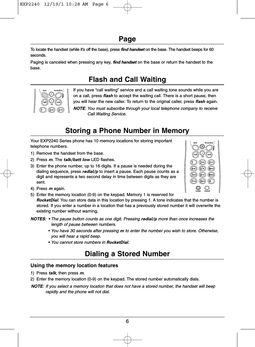 6PageTo locate the handset (while it’s off the base), press find handset on the base. The handset beeps for 60seconds.Paging is canceled when pressing any key, find handset on the base or return the handset to thebase.Flash and Call WaitingIf you have “call waiting” service and a call waiting tone sounds while you areon a call, press flash to accept the waiting call. There is a short pause, thenyou will hear the new caller. To return to the original caller, press flash again.NOTE: You must subscribe through your local telephone company to receiveCall Waiting Service.Storing a Phone Number in MemoryYour EXP2240 Series phone has 10 memory locations for storing importanttelephone numbers.1) Remove the handset from the base.2) Press m. The talk/batt low LED flashes.3) Enter the phone number, up to 16 digits. If a pause is needed during thedialing sequence, press redial/p to insert a pause. Each pause counts as adigit and represents a two second delay in time between digits as they aresent.4) Press magain.5) Enter the memory location (0-9) on the keypad. Memory 1 is reserved forRocketDial. You can store data in this location by pressing 1. A tone indicates that the number isstored. If you enter a number in a location that has a previously stored number it will overwrite theexisting number without warning.NOTES: • The pause button counts as one digit. Pressing redial/p more than once increases thelength of pause between numbers.•You have 30 seconds after pressing mto enter the number you wish to store. Otherwise,you will hear a rapid beep.•You cannot store numbers in RocketDial.Dialing a Stored NumberUsing the memory location features1) Press talk, then press m.2) Enter the memory location (0-9) on the keypad. The stored number automatically dials.NOTE: If you select a memory location that does not have a stored number, the handset will beeprapidly and the phone will not dial.EXP2240  12/19/1 10:28 AM  Page 6