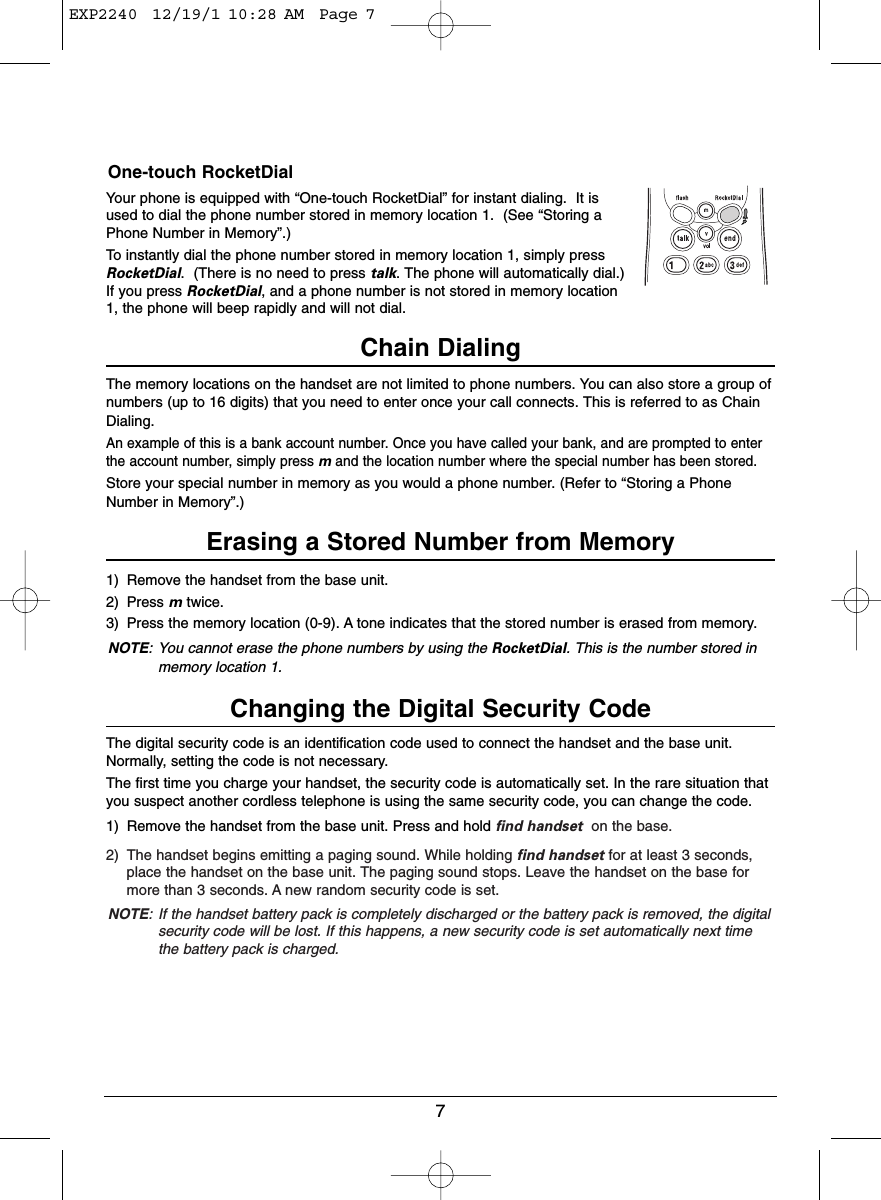 7One-touch RocketDialYour phone is equipped with “One-touch RocketDial” for instant dialing.  It isused to dial the phone number stored in memory location 1.  (See “Storing aPhone Number in Memory”.)To instantly dial the phone number stored in memory location 1, simply pressRocketDial.  (There is no need to press talk. The phone will automatically dial.)If you press RocketDial, and a phone number is not stored in memory location1, the phone will beep rapidly and will not dial.Chain DialingThe memory locations on the handset are not limited to phone numbers. You can also store a group ofnumbers (up to 16 digits) that you need to enter once your call connects. This is referred to as ChainDialing.An example of this is a bank account number. Once you have called your bank, and are prompted to enterthe account number, simply press mand the location number where the special number has been stored.Store your special number in memory as you would a phone number. (Refer to “Storing a PhoneNumber in Memory”.)Erasing a Stored Number from Memory1) Remove the handset from the base unit.2) Press mtwice.3) Press the memory location (0-9). A tone indicates that the stored number is erased from memory.NOTE: You cannot erase the phone numbers by using the RocketDial. This is the number stored inmemory location 1.Changing the Digital Security CodeThe digital security code is an identification code used to connect the handset and the base unit.Normally, setting the code is not necessary.The first time you charge your handset, the security code is automatically set. In the rare situation thatyou suspect another cordless telephone is using the same security code, you can change the code.1) Remove the handset from the base unit. Press and hold find handset on the base.2) The handset begins emitting a paging sound. While holding find handset for at least 3 seconds,place the handset on the base unit. The paging sound stops. Leave the handset on the base formore than 3 seconds. A new random security code is set.NOTE: If the handset battery pack is completely discharged or the battery pack is removed, the digitalsecurity code will be lost. If this happens, a new security code is set automatically next timethe battery pack is charged.EXP2240  12/19/1 10:28 AM  Page 7