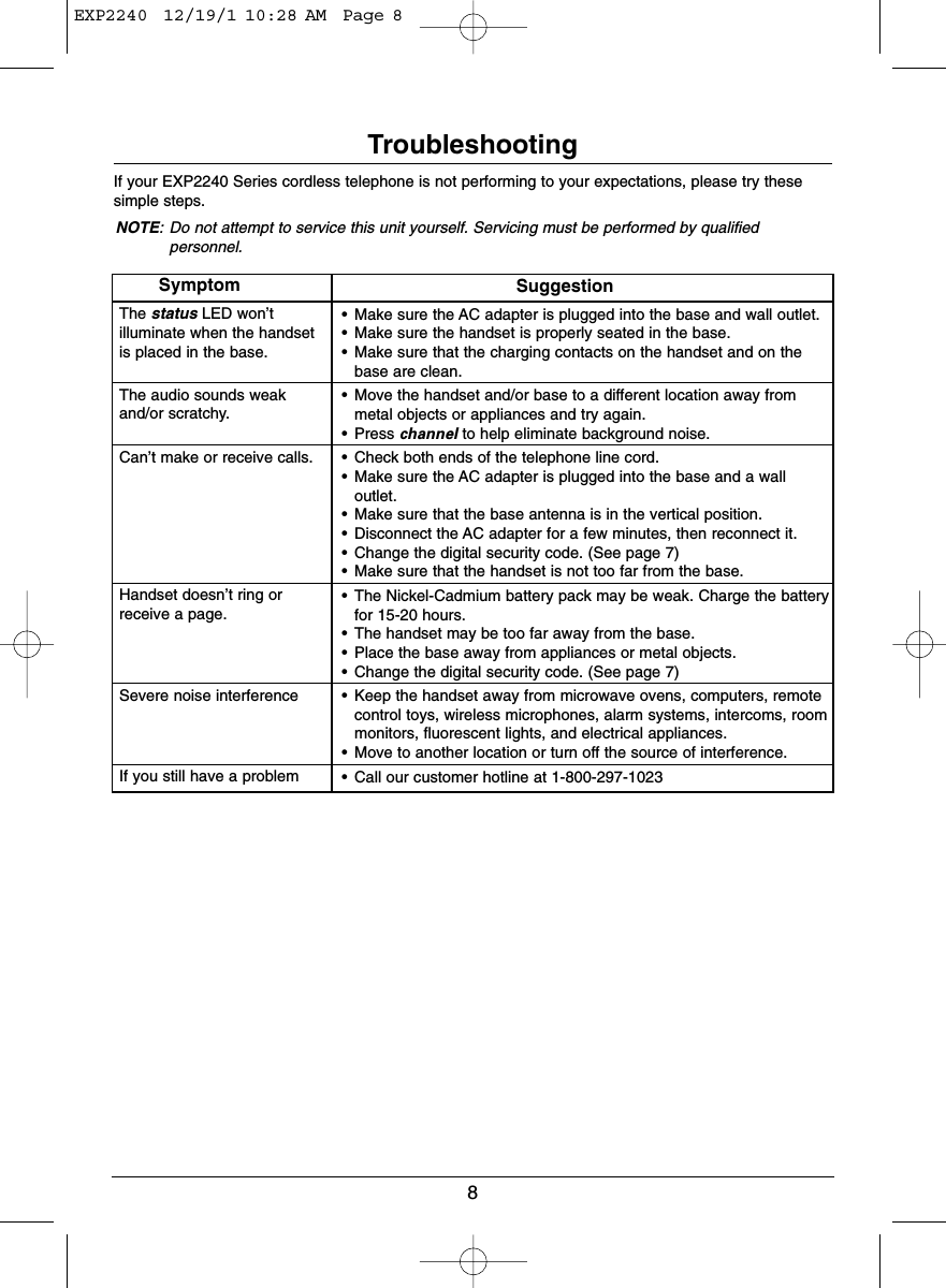 8TroubleshootingIf your EXP2240 Series cordless telephone is not performing to your expectations, please try thesesimple steps.NOTE: Do not attempt to service this unit yourself. Servicing must be performed by qualifiedpersonnel.SymptomThe status LED won’t illuminate when the handset is placed in the base.The audio sounds weak and/or scratchy.Can’t make or receive calls.Handset doesn’t ring or receive a page.Severe noise interference If you still have a problemSuggestion• Make sure the AC adapter is plugged into the base and wall outlet.• Make sure the handset is properly seated in the base.• Make sure that the charging contacts on the handset and on thebase are clean.• Move the handset and/or base to a different location away frommetal objects or appliances and try again.• Press channel to help eliminate background noise.• Check both ends of the telephone line cord.• Make sure the AC adapter is plugged into the base and a walloutlet.• Make sure that the base antenna is in the vertical position.• Disconnect the AC adapter for a few minutes, then reconnect it.• Change the digital security code. (See page 7)• Make sure that the handset is not too far from the base.• The Nickel-Cadmium battery pack may be weak. Charge the batteryfor 15-20 hours.• The handset may be too far away from the base.• Place the base away from appliances or metal objects.• Change the digital security code. (See page 7)• Keep the handset away from microwave ovens, computers, remotecontrol toys, wireless microphones, alarm systems, intercoms, roommonitors, fluorescent lights, and electrical appliances.• Move to another location or turn off the source of interference.• Call our customer hotline at 1-800-297-1023EXP2240  12/19/1 10:28 AM  Page 8