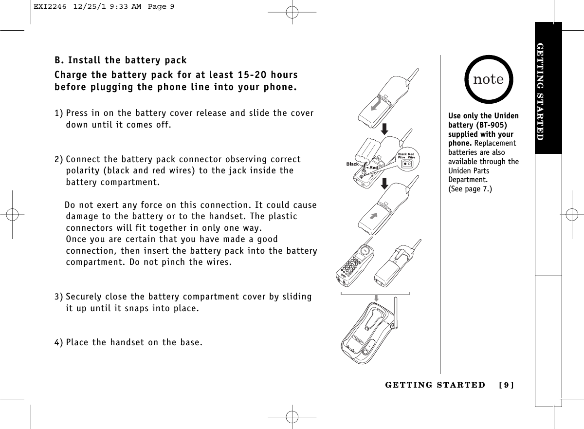GETTING STARTEDGETTING STARTED [ 9]B. Install the battery packCharge the battery pack for at least 15-20 hoursbefore plugging the phone line into your phone.1) Press in on the battery cover release and slide the coverdown until it comes off.2) Connect the battery pack connector observing correctpolarity (black and red wires) to the jack inside the battery compartment. Do not exert any force on this connection. It could causedamage to the battery or to the handset. The plastic connectors will fit together in only one way. Once you are certain that you have made a good connection, then insert the battery pack into the batterycompartment. Do not pinch the wires.3) Securely close the battery compartment cover by slidingit up until it snaps into place.4) Place the handset on the base.Use only the Unidenbattery (BT-905) supplied with yourphone. Replacement batteries are also available through theUniden PartsDepartment.(See page 7.)EXI2246  12/25/1 9:33 AM  Page 9