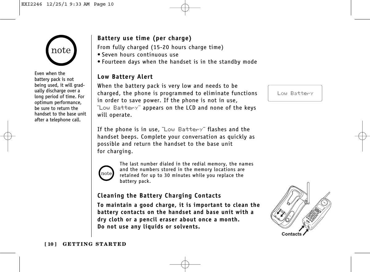 GETTING STARTED[ 10 ]Even when the battery pack is notbeing used, it will grad-ually discharge over along period of time. Foroptimum performance,be sure to return thehandset to the base unitafter a telephone call.Battery use time (per charge)From fully charged (15-20 hours charge time)• Seven hours continuous use• Fourteen days when the handset is in the standby modeLow Battery AlertWhen the battery pack is very low and needs to becharged, the phone is programmed to eliminate functionsin order to save power. If the phone is not in use, ¨Low Battery¨ appears on the LCD and none of the keyswill operate. If the phone is in use, ¨Low Battery¨ flashes and thehandset beeps. Complete your conversation as quickly aspossible and return the handset to the base unit for charging.Cleaning the Battery Charging ContactsTo maintain a good charge, it is important to clean thebattery contacts on the handset and base unit with adry cloth or a pencil eraser about once a month.Do not use any liquids or solvents.The last number dialed in the redial memory, the namesand the numbers stored in the memory locations areretained for up to 30 minutes while you replace the battery pack.EXI2246  12/25/1 9:33 AM  Page 10