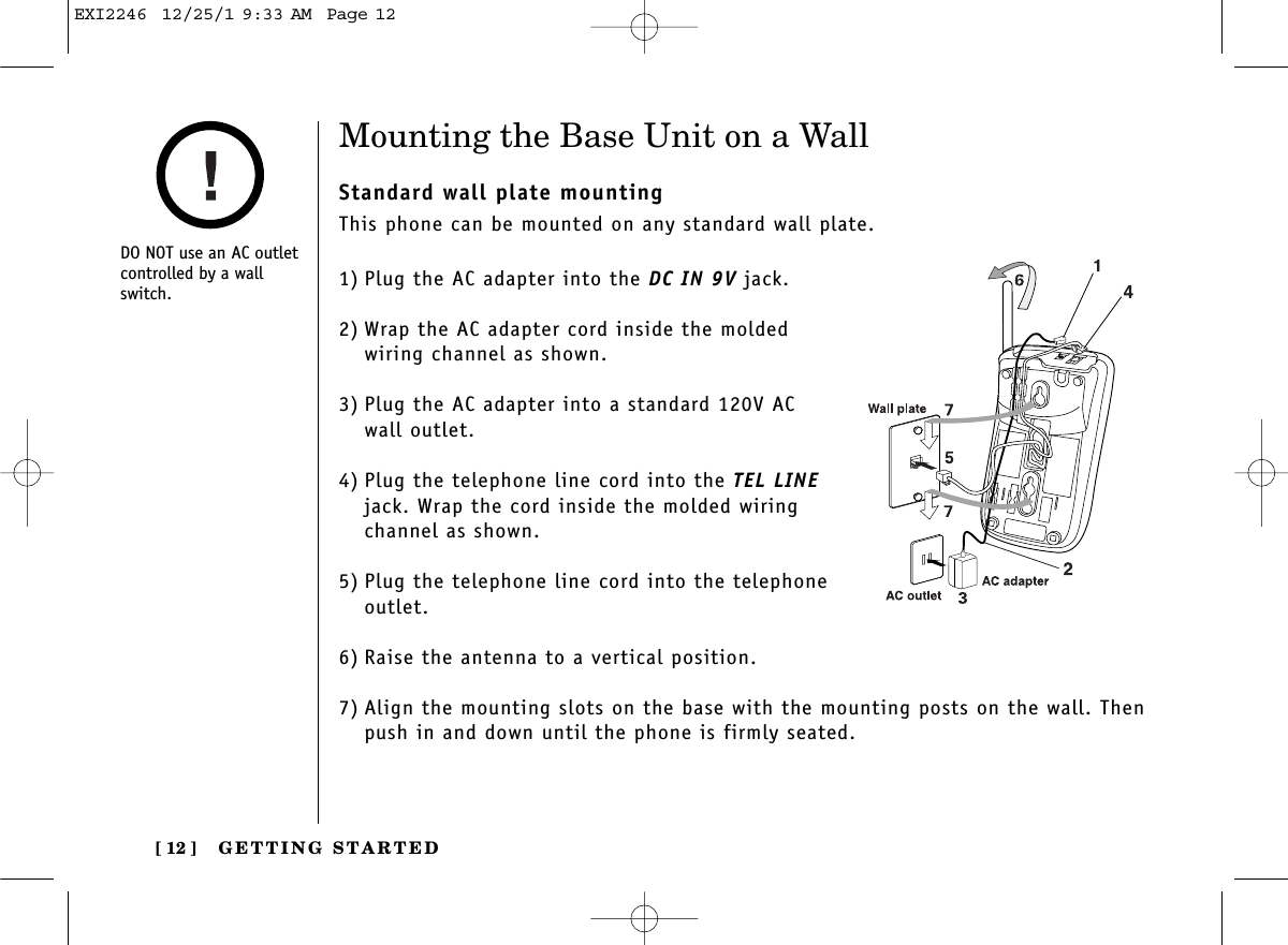 GETTING STARTED[ 12 ]Mounting the Base Unit on a WallStandard wall plate mountingThis phone can be mounted on any standard wall plate.1) Plug the AC adapter into the DC IN 9V jack.2) Wrap the AC adapter cord inside the moldedwiring channel as shown.3) Plug the AC adapter into a standard 120V AC wall outlet.4) Plug the telephone line cord into the TEL LINEjack. Wrap the cord inside the molded wiringchannel as shown.5) Plug the telephone line cord into the telephoneoutlet.6) Raise the antenna to a vertical position.7) Align the mounting slots on the base with the mounting posts on the wall. Thenpush in and down until the phone is firmly seated.DO NOT use an AC outletcontrolled by a wallswitch.EXI2246  12/25/1 9:33 AM  Page 12