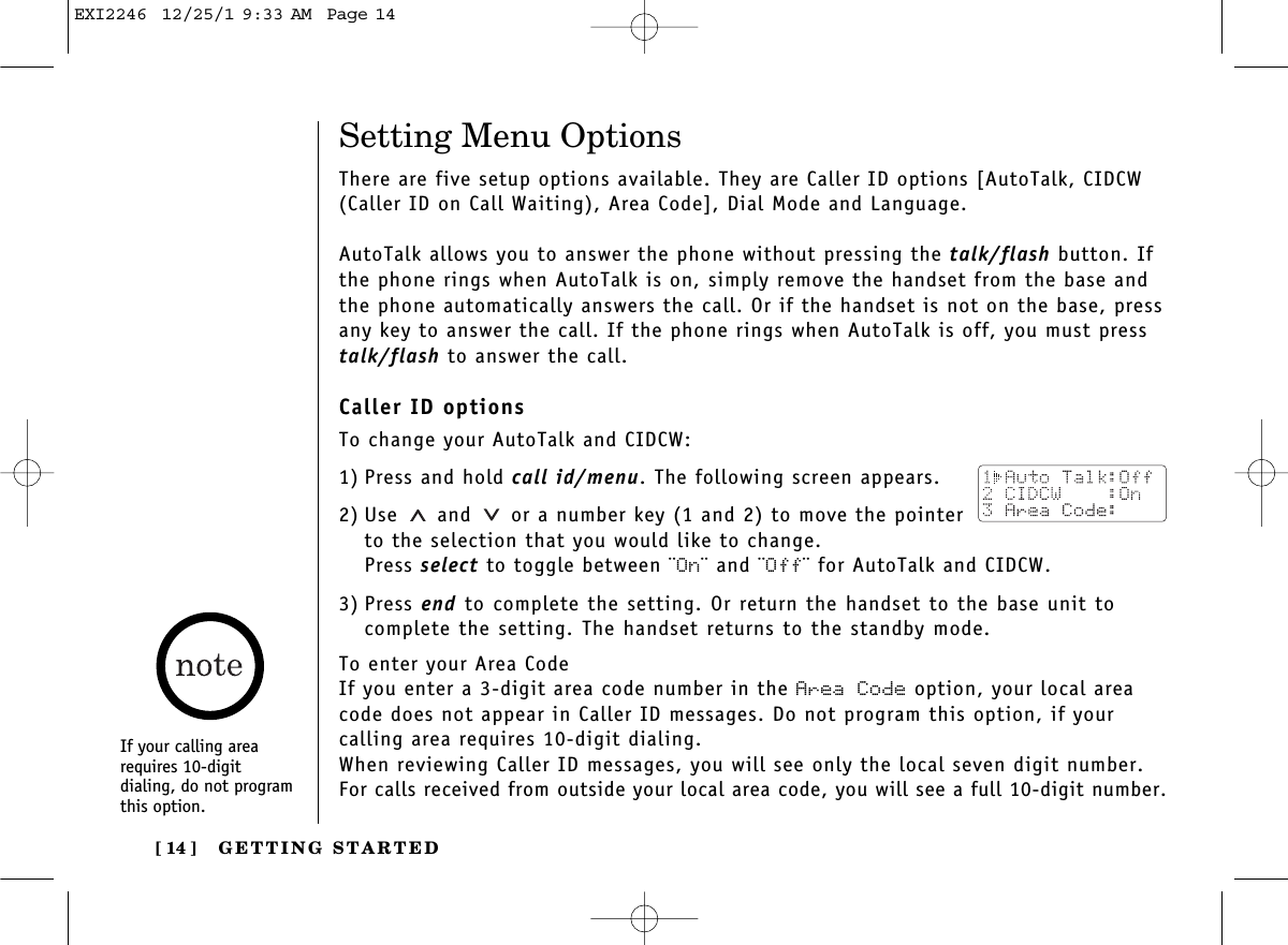 GETTING STARTED[ 14 ]Setting Menu OptionsThere are five setup options available. They are Caller ID options [AutoTalk, CIDCW(Caller ID on Call Waiting), Area Code], Dial Mode and Language.AutoTalk allows you to answer the phone without pressing the talk/flash button. Ifthe phone rings when AutoTalk is on, simply remove the handset from the base andthe phone automatically answers the call. Or if the handset is not on the base, pressany key to answer the call. If the phone rings when AutoTalk is off, you must presstalk/flash to answer the call. Caller ID optionsTo change your AutoTalk and CIDCW:1) Press and hold call id/menu. The following screen appears.2) Use and  or a number key (1 and 2) to move the pointerto the selection that you would like to change.Press select to toggle between ¨On¨ and ¨Off¨ for AutoTalk and CIDCW.3) Press end to complete the setting. Or return the handset to the base unit tocomplete the setting. The handset returns to the standby mode.To enter your Area CodeIf you enter a 3-digit area code number in the Area Code option, your local areacode does not appear in Caller ID messages. Do not program this option, if your calling area requires 10-digit dialing. When reviewing Caller ID messages, you will see only the local seven digit number.For calls received from outside your local area code, you will see a full 10-digit number.If your calling arearequires 10-digit dialing, do not programthis option.EXI2246  12/25/1 9:33 AM  Page 14