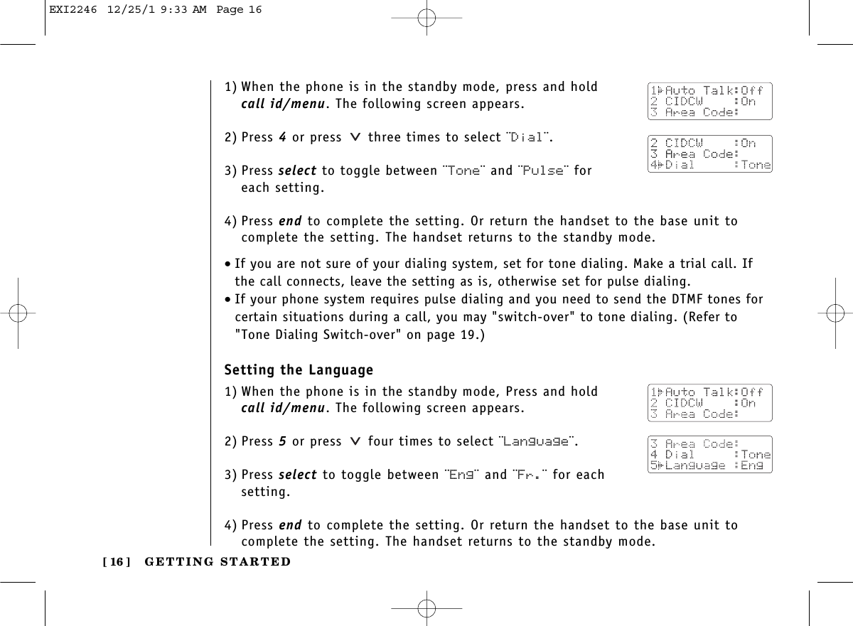 GETTING STARTED[ 16 ]1) When the phone is in the standby mode, press and hold call id/menu. The following screen appears.2) Press 4or press  three times to select ¨Dial¨.3) Press select to toggle between ¨Tone¨ and ¨Pulse¨ for each setting.4) Press end to complete the setting. Or return the handset to the base unit tocomplete the setting. The handset returns to the standby mode.•If you are not sure of your dialing system, set for tone dialing. Make a trial call. Ifthe call connects, leave the setting as is, otherwise set for pulse dialing.•If your phone system requires pulse dialing and you need to send the DTMF tones forcertain situations during a call, you may &quot;switch-over&quot; to tone dialing. (Refer to&quot;Tone Dialing Switch-over&quot; on page 19.)Setting the Language1) When the phone is in the standby mode, Press and hold call id/menu. The following screen appears.2) Press 5or press  four times to select ¨Language¨.3) Press select to toggle between ¨Eng¨ and ¨Fr.¨ for eachsetting.4) Press end to complete the setting. Or return the handset to the base unit tocomplete the setting. The handset returns to the standby mode.EXI2246  12/25/1 9:33 AM  Page 16