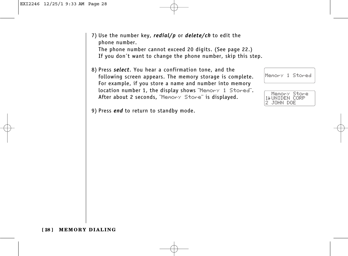 MEMORY DIALING[ 28 ]7) Use the number key, redial/p or delete/ch to edit thephone number. The phone number cannot exceed 20 digits. (See page 22.)If you don´t want to change the phone number, skip this step.8) Press select. You hear a confirmation tone, and thefollowing screen appears. The memory storage is complete.For example, if you store a name and number into memorylocation number 1, the display shows ¨Memory 1 Stored¨.After about 2 seconds, ¨Memory Store¨ is displayed.9) Press end to return to standby mode.  Memory 1 Stored  Memory Store1 UNIDEN CORP2 JOHN DOEEXI2246  12/25/1 9:33 AM  Page 28