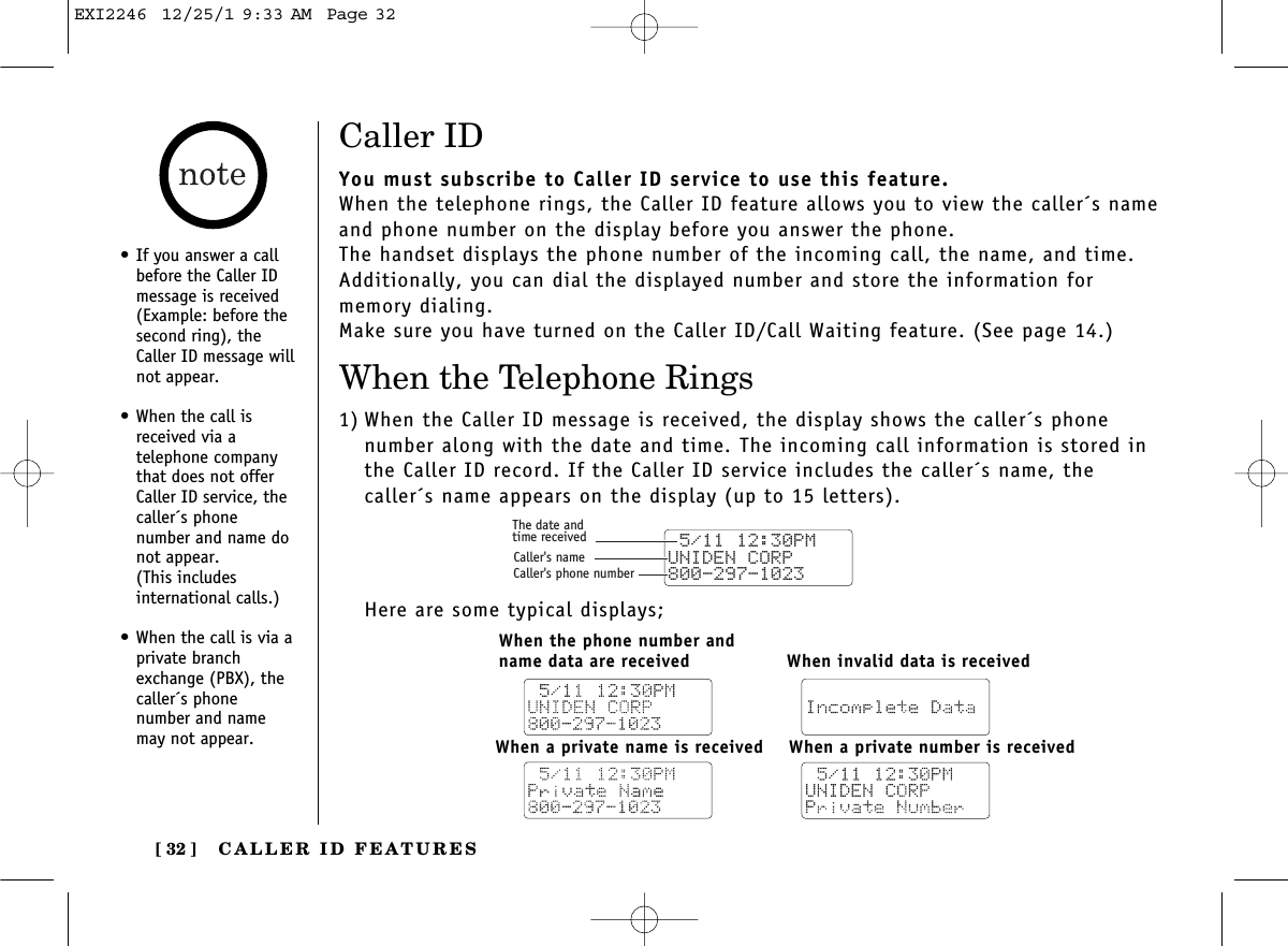 CALLER ID FEATURES[ 32 ]Caller IDYou must subscribe to Caller ID service to use this feature.When the telephone rings, the Caller ID feature allows you to view the caller´s nameand phone number on the display before you answer the phone.The handset displays the phone number of the incoming call, the name, and time.Additionally, you can dial the displayed number and store the information for memory dialing.Make sure you have turned on the Caller ID/Call Waiting feature. (See page 14.)When the Telephone Rings1) When the Caller ID message is received, the display shows the caller´s phone number along with the date and time. The incoming call information is stored inthe Caller ID record. If the Caller ID service includes the caller´s name, thecaller´s name appears on the display (up to 15 letters).Here are some typical displays; 5/11 12:30PM UNIDEN CORP800-297-1023The date andtime receivedCaller&apos;s nameCaller&apos;s phone numberWhen the phone number and name data are receivedWhen a private number is receivedWhen a private name is receivedWhen invalid data is received•If you answer a callbefore the Caller IDmessage is received(Example: before thesecond ring), theCaller ID message willnot appear.•When the call isreceived via a telephone companythat does not offerCaller ID service, thecaller´s phone number and name donot appear. (This includes international calls.)•When the call is via aprivate branchexchange (PBX), thecaller´s phone number and namemay not appear.EXI2246  12/25/1 9:33 AM  Page 32