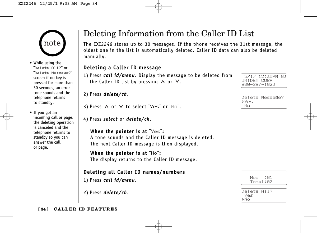 CALLER ID FEATURES[ 34 ]•While using the¨Delete All?¨ or¨Delete Message?¨screen if no key ispressed for more than30 seconds, an errortone sounds and thetelephone returns to standby.•If you get an incoming call or page,the deleting operationis canceled and thetelephone returns tostandby so you cananswer the call or page.Deleting Information from the Caller ID ListThe EXI2246 stores up to 30 messages. If the phone receives the 31st message, theoldest one in the list is automatically deleted. Caller ID data can also be deletedmanually.Deleting a Caller ID message1) Press call id/menu. Display the message to be deleted from the Caller ID list by pressing or  .2) Press delete/ch.3) Press or to select ¨Yes¨ or ¨No¨.4) Press select or delete/ch.When the pointer is at ¨Yes¨:A tone sounds and the Caller ID message is deleted. The next Caller ID message is then displayed.When the pointer is at ¨No¨:The display returns to the Caller ID message.Deleting all Caller ID names/numbers1) Press call id/menu.2) Press delete/ch. 5/17 12:30PM 03UNIDEN CORP800-297-1023Delete Message? Yes No   New  :01   Total:02Delete All? Yes NoEXI2246  12/25/1 9:33 AM  Page 34