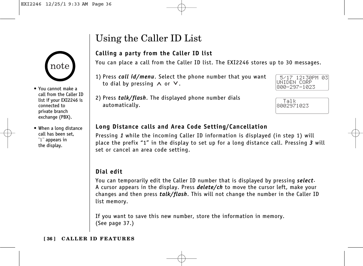 CALLER ID FEATURES[ 36 ]Using the Caller ID ListCalling a party from the Caller ID listYou can place a call from the Caller ID list. The EXI2246 stores up to 30 messages.1) Press call id/menu. Select the phone number that you wantto dial by pressing or  .2) Press talk/flash. The displayed phone number dials automatically.Long Distance calls and Area Code Setting/CancellationPressing 1while the incoming Caller ID information is displayed (in step 1) willplace the prefix “1” in the display to set up for a long distance call. Pressing 3willset or cancel an area code setting.Dial editYou can temporarily edit the Caller ID number that is displayed by pressing select. A cursor appears in the display. Press delete/ch to move the cursor left, make yourchanges and then press talk/flash. This will not change the number in the Caller ID list memory. If you want to save this new number, store the information in memory. (See page 37.) 5/17 12:30PM 03UNIDEN CORP800-297-1023  Talk8002971023•You cannot make acall from the Caller IDlist if your EXI2246 isconnected to private branchexchange (PBX).•When a long distancecall has been set, ¨1¨ appears in the display.EXI2246  12/25/1 9:33 AM  Page 36