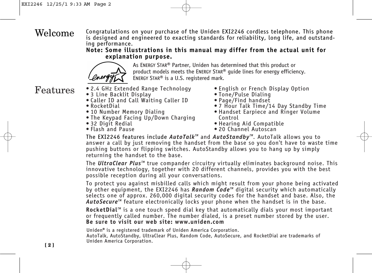 [ 2 ]Welcome Congratulations on your purchase of the Uniden EXI2246 cordless telephone. This phoneis designed and engineered to exacting standards for reliability, long life, and outstand-ing performance.Note: Some illustrations in this manual may differ from the actual unit for explanation purpose.The EXI2246 features include AutoTalkTM and AutoStandbyTM. AutoTalk allows you toanswer a call by just removing the handset from the base so you don&apos;t have to waste time pushing buttons or flipping switches. AutoStandby allows you to hang up by simplyreturning the handset to the base.The UltraClear PlusTM true compander circuitry virtually eliminates background noise. Thisinnovative technology, together with 20 different channels, provides you with the bestpossible reception during all your conversations.To protect you against misbilled calls which might result from your phone being activatedby other equipment, the EXI2246 has Random CodeTM digital security which automaticallyselects one of approx. 260,000 digital security codes for the handset and base. Also, theAutoSecureTM feature electronically locks your phone when the handset is in the base.RocketDialTM is a one touch speed dial key that automatically dials your most importantor frequently called number. The number dialed, is a preset number stored by the user.Be sure to visit our web site: www.uniden.comFeatures • 2.4 GHz Extended Range Technology• 3 Line Backlit Display• Caller ID and Call Waiting Caller ID• RocketDial• 10 Number Memory Dialing• The Keypad Facing Up/Down Charging• 32 Digit Redial• Flash and Pause• English or French Display Option• Tone/Pulse Dialing• Page/Find handset• 7 Hour Talk Time/14 Day Standby Time• Handset Earpiece and Ringer VolumeControl• Hearing Aid Compatible• 20 Channel AutoscanUniden®is a registered trademark of Uniden America Corporation.AutoTalk, AutoStandby, UltraClear Plus, Random Code, AutoSecure, and RocketDial are trademarks ofUniden America Corporation.As ENERGY STAR®Partner, Uniden has determined that this product orproduct models meets the ENERGY STAR®guide lines for energy efficiency.ENERGY STAR®is a U.S. registered mark.EXI2246  12/25/1 9:33 AM  Page 2