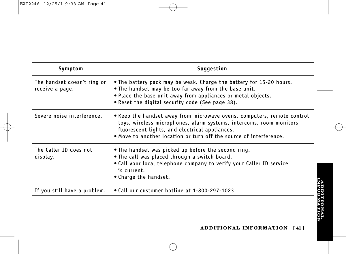 ADDITIONALINFORMATIONADDITIONAL INFORMATION [ 41]SymptomThe handset doesn&apos;t ring orreceive a page.Severe noise interference.The Caller ID does not display.If you still have a problem.Suggestion•The battery pack may be weak. Charge the battery for 15-20 hours.•The handset may be too far away from the base unit.•Place the base unit away from appliances or metal objects.•Reset the digital security code (See page 38).•Keep the handset away from microwave ovens, computers, remote controltoys, wireless microphones, alarm systems, intercoms, room monitors,fluorescent lights, and electrical appliances.•Move to another location or turn off the source of interference.•The handset was picked up before the second ring.•The call was placed through a switch board.•Call your local telephone company to verify your Caller ID service is current.•Charge the handset.•Call our customer hotline at 1-800-297-1023.EXI2246  12/25/1 9:33 AM  Page 41