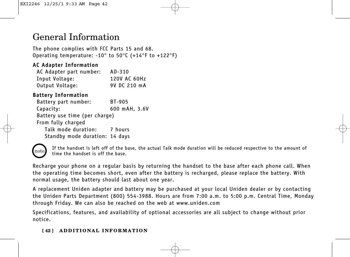 ADDITIONAL INFORMATION[ 42 ]General InformationThe phone complies with FCC Parts 15 and 68.Operating temperature: -10°to 50°C (+14°F to +122°F)AC Adapter InformationAC Adapter part number: AD-310Input Voltage: 120V AC 60HzOutput Voltage: 9V DC 210 mABattery InformationBattery part number: BT-905Capacity: 600 mAH, 3.6VBattery use time (per charge)From fully chargedTalk mode duration: 7 hoursStandby mode duration: 14 daysRecharge your phone on a regular basis by returning the handset to the base after each phone call. Whenthe operating time becomes short, even after the battery is recharged, please replace the battery. Withnormal usage, the battery should last about one year. A replacement Uniden adapter and battery may be purchased at your local Uniden dealer or by contactingthe Uniden Parts Department (800) 554-3988. Hours are from 7:00 a.m. to 5:00 p.m. Central Time, Mondaythrough Friday. We can also be reached on the web at www.uniden.com Specifications, features, and availability of optional accessories are all subject to change without priornotice.If the handset is left off of the base, the actual Talk mode duration will be reduced respective to the amount oftime the handset is off the base.EXI2246  12/25/1 9:33 AM  Page 42