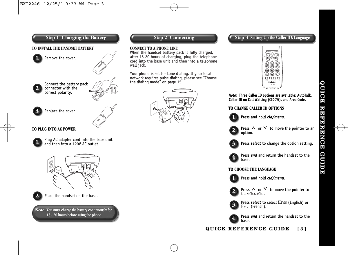 QUICK REFERENCE GUIDE [ 3]Step 1  Charging the BatteryTO INSTALL THE HANDSET BATTERY CONNECT TO A PHONE LINEWhen the handset battery pack is fully charged,after 15-20 hours of charging, plug the telephonecord into the base unit and then into a telephonewall jack. Your phone is set for tone dialing. If your localnetwork requires pulse dialing, please see “Choosethe dialing mode” on page 15.1Remove the cover.TO CHANGE CALLER ID OPTIONS1Press and hold cid/menu.2Press  or  to move the pointer to anoption.3Press select to change the option setting.4Press end and return the handset to thebase.TO CHOOSE THE LANGUAGE1Press and hold cid/menu.2Press  or  to move the pointer toLanguage.3Press select to select Eng (English) orFr. (French).4Press end and return the handset to thebase.1Plug AC adapter cord into the base unitand then into a 120V AC outlet.2Place the handset on the base.2Connect the battery packconnector with the correct polarity.3Replace the cover.TO PLUG INTO AC POWERNote: You must charge the battery continuously for15 - 20 hours before using the phone.Note: Three Caller ID options are available: AutoTalk,Caller ID on Call Waiting (CIDCW), and Area Code. QUICK REFERENCE GUIDEStep 2  Connecting Step 3Setting Up the Caller ID/LanguageEXI2246  12/25/1 9:33 AM  Page 3