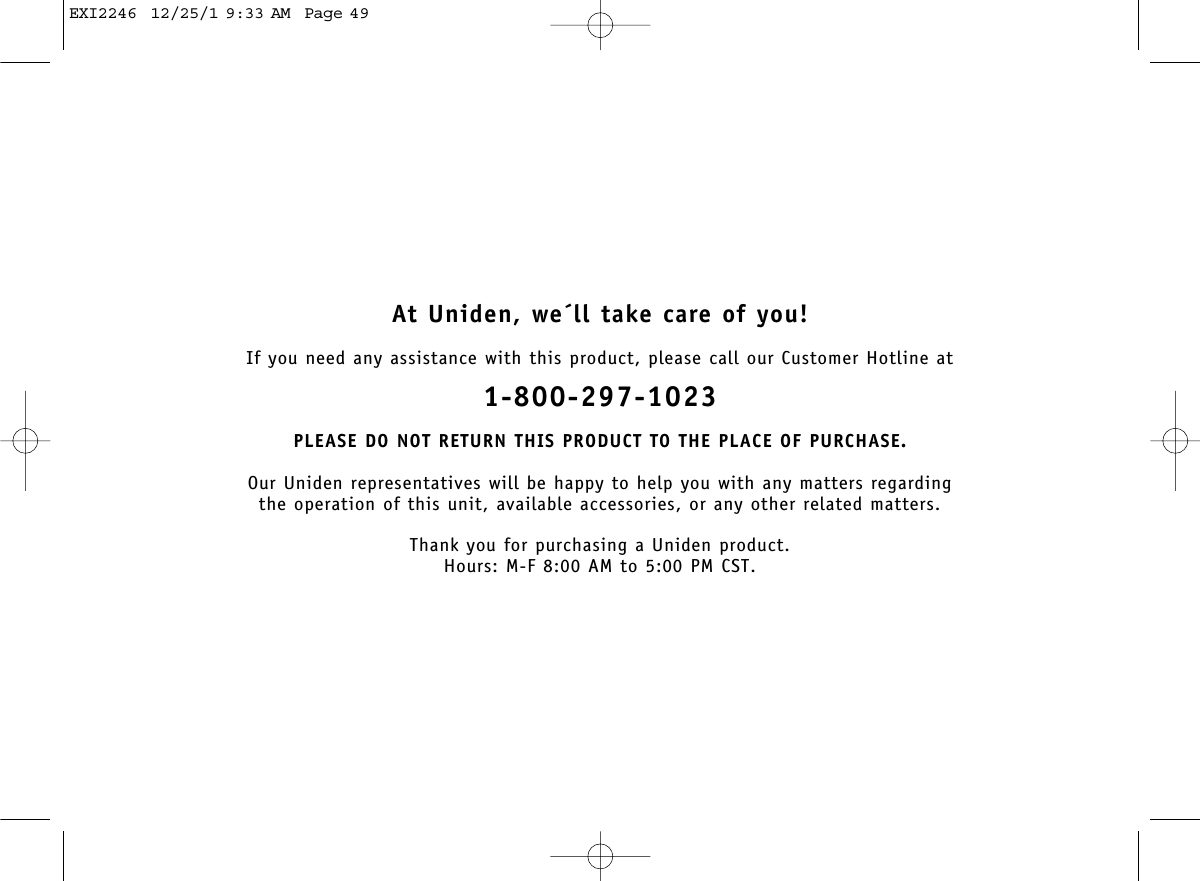 At Uniden, we´ll take care of you!If you need any assistance with this product, please call our Customer Hotline at1-800-297-1023PLEASE DO NOT RETURN THIS PRODUCT TO THE PLACE OF PURCHASE.Our Uniden representatives will be happy to help you with any matters regarding the operation of this unit, available accessories, or any other related matters.Thank you for purchasing a Uniden product.Hours: M-F 8:00 AM to 5:00 PM CST.EXI2246  12/25/1 9:33 AM  Page 49