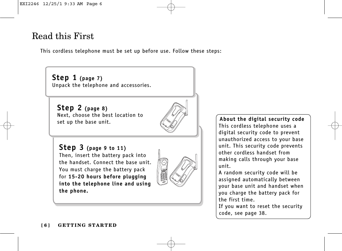 GETTING STARTED[ 6 ]Read this FirstThis cordless telephone must be set up before use. Follow these steps:About the digital security codeThis cordless telephone uses adigital security code to preventunauthorized access to your baseunit. This security code preventsother cordless handset from making calls through your baseunit.A random security code will beassigned automatically betweenyour base unit and handset whenyou charge the battery pack forthe first time.If you want to reset the securitycode, see page 38.Step 1 (page 7)Unpack the telephone and accessories.Step 2 (page 8)Next, choose the best location toset up the base unit.Step 3 (page 9 to 11)Then, insert the battery pack intothe handset. Connect the base unit.You must charge the battery packfor 15-20 hours before plugginginto the telephone line and usingthe phone.EXI2246  12/25/1 9:33 AM  Page 6