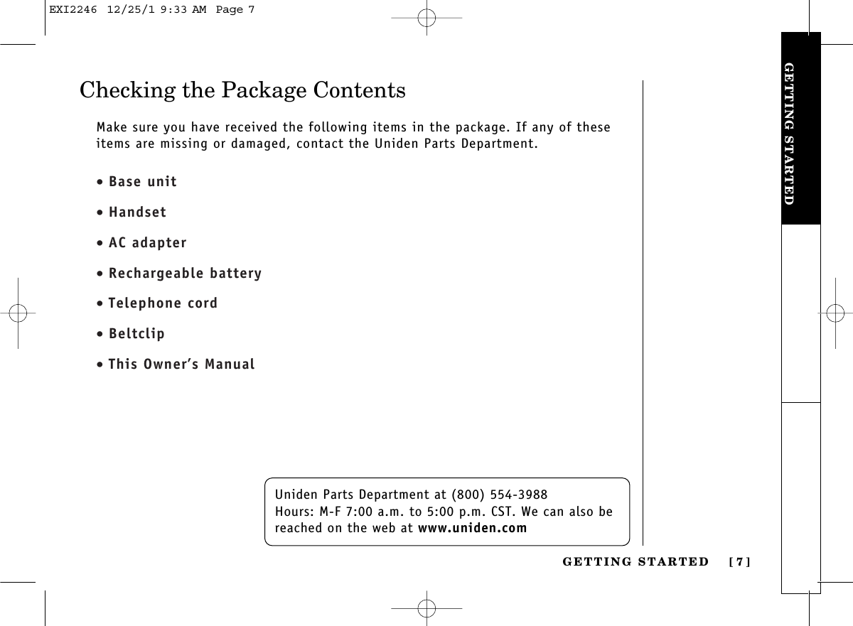 GETTING STARTEDGETTING STARTED [ 7]Checking the Package ContentsUniden Parts Department at (800) 554-3988Hours: M-F 7:00 a.m. to 5:00 p.m. CST. We can also bereached on the web at www.uniden.comMake sure you have received the following items in the package. If any of theseitems are missing or damaged, contact the Uniden Parts Department.• Base unit• Handset• AC adapter• Rechargeable battery• Telephone cord• Beltclip• This Owner’s ManualEXI2246  12/25/1 9:33 AM  Page 7