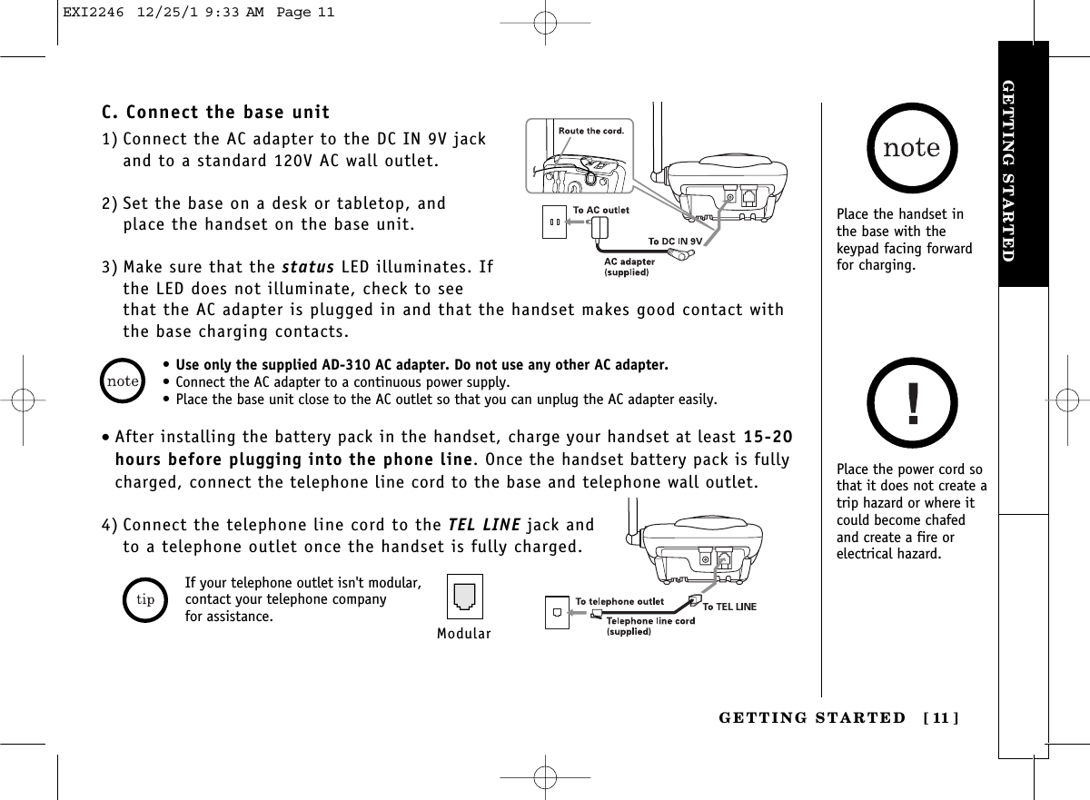 GETTING STARTEDGETTING STARTED [ 11]• Use only the supplied AD-310 AC adapter. Do not use any other AC adapter.• Connect the AC adapter to a continuous power supply.• Place the base unit close to the AC outlet so that you can unplug the AC adapter easily.C. Connect the base unit1) Connect the AC adapter to the DC IN 9V jackand to a standard 120V AC wall outlet.2) Set the base on a desk or tabletop, and place the handset on the base unit.3) Make sure that the status LED illuminates. Ifthe LED does not illuminate, check to seethat the AC adapter is plugged in and that the handset makes good contact withthe base charging contacts.Place the handset inthe base with thekeypad facing forwardfor charging.Place the power cord sothat it does not create atrip hazard or where itcould become chafedand create a fire orelectrical hazard.•After installing the battery pack in the handset, charge your handset at least 15-20hours before plugging into the phone line. Once the handset battery pack is fullycharged, connect the telephone line cord to the base and telephone wall outlet.4) Connect the telephone line cord to the TEL LINE jack and to a telephone outlet once the handset is fully charged.ModularIf your telephone outlet isn&apos;t modular,contact your telephone company for assistance.EXI2246  12/25/1 9:33 AM  Page 11