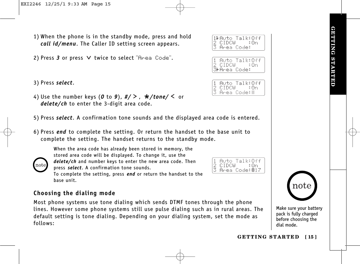 GETTING STARTEDGETTING STARTED [ 15]1) When the phone is in the standby mode, press and hold call id/menu. The Caller ID setting screen appears.2) Press 3or press  twice to select ¨Area Code¨.3) Press select.4) Use the number keys (0 to 9), #/ , */tone/ ordelete/ch to enter the 3-digit area code.5) Press select. A confirmation tone sounds and the displayed area code is entered.6) Press end to complete the setting. Or return the handset to the base unit tocomplete the setting. The handset returns to the standby mode.When the area code has already been stored in memory, thestored area code will be displayed. To change it, use thedelete/ch and number keys to enter the new area code. Thenpress select. A confirmation tone sounds.To complete the setting, press end or return the handset to thebase unit.Choosing the dialing modeMost phone systems use tone dialing which sends DTMF tones through the phonelines. However some phone systems still use pulse dialing such as in rural areas. Thedefault setting is tone dialing. Depending on your dialing system, set the mode asfollows:Make sure your batterypack is fully chargedbefore choosing the dial mode.EXI2246  12/25/1 9:33 AM  Page 15