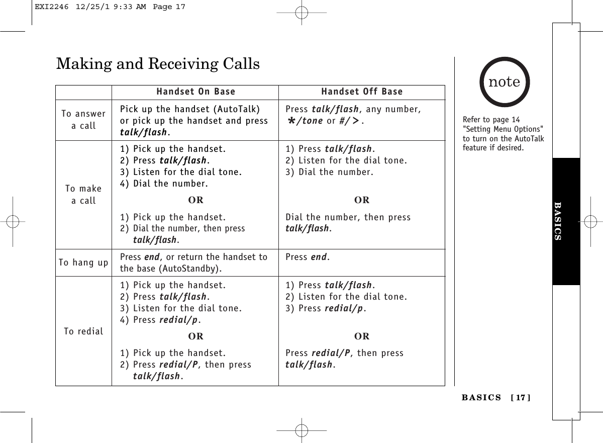 BASICSBASICS [ 17]Making and Receiving CallsPick up the handset (AutoTalk)or pick up the handset and presstalk/flash.1) Pick up the handset.2) Press talk/flash.3) Listen for the dial tone.4) Dial the number.OR1) Pick up the handset.2) Dial the number, then presstalk/flash.Press end, or return the handset tothe base (AutoStandby).1) Pick up the handset.2) Press talk/flash.3) Listen for the dial tone.4) Press redial/p.OR1) Pick up the handset.2) Press redial/P, then presstalk/flash.Handset On Base Handset Off BaseTo answera callTo makea callTo hang upTo redialPress talk/flash, any number,*/tone or #/ .1) Press talk/flash.2) Listen for the dial tone.3) Dial the number.ORDial the number, then presstalk/flash.Press end.1) Press talk/flash.2) Listen for the dial tone.3) Press redial/p.ORPress redial/P, then presstalk/flash.Refer to page 14&quot;Setting Menu Options&quot;to turn on the AutoTalkfeature if desired.EXI2246  12/25/1 9:33 AM  Page 17