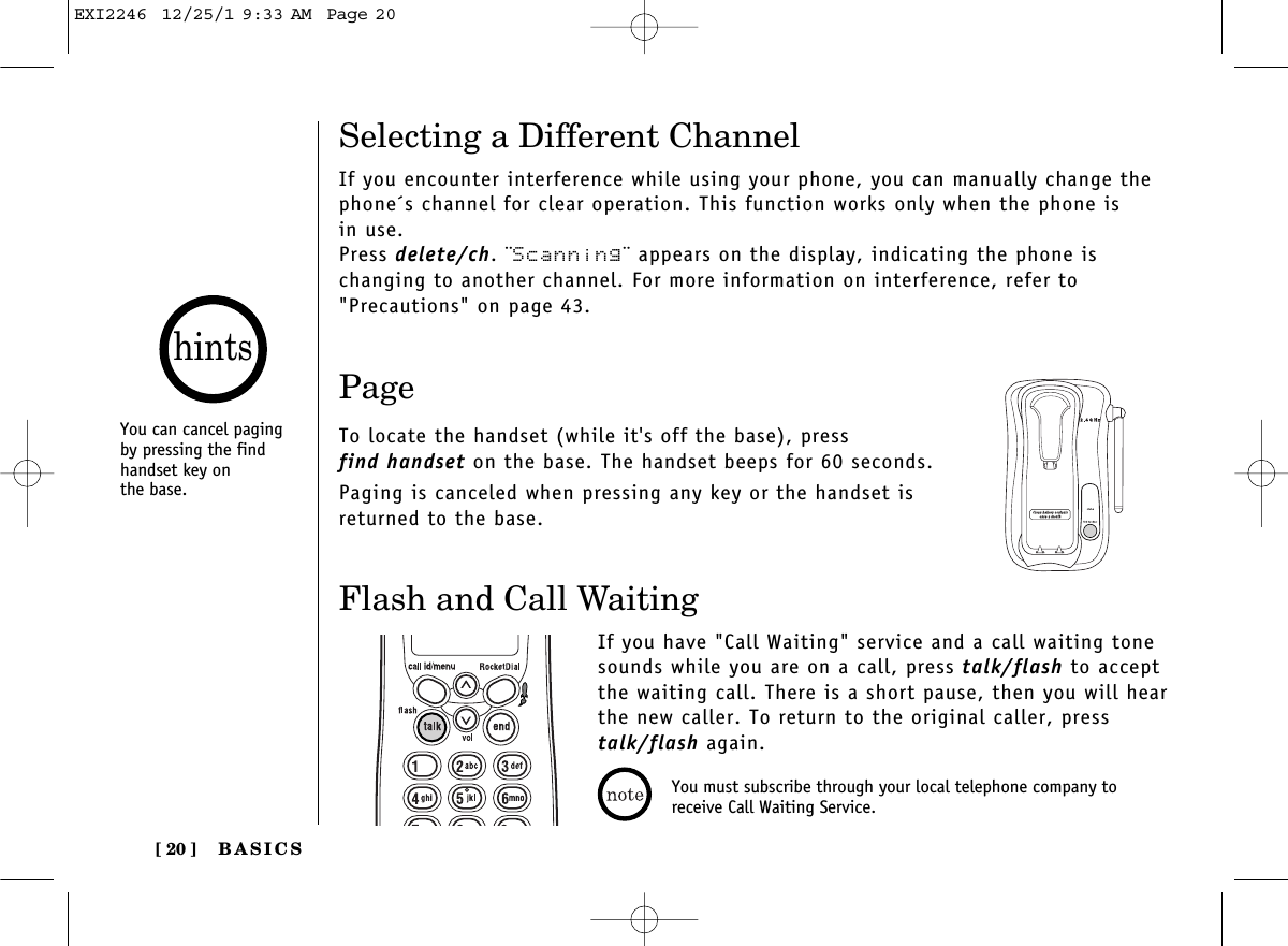 BASICS[ 20 ]Flash and Call WaitingIf you have &quot;Call Waiting&quot; service and a call waiting tonesounds while you are on a call, press talk/flash to acceptthe waiting call. There is a short pause, then you will hear the new caller. To return to the original caller, presstalk/flash again.PageTo locate the handset (while it&apos;s off the base), press find handset on the base. The handset beeps for 60 seconds.Paging is canceled when pressing any key or the handset isreturned to the base.Selecting a Different ChannelIf you encounter interference while using your phone, you can manually change thephone´s channel for clear operation. This function works only when the phone is in use.Press delete/ch. ¨Scanning¨ appears on the display, indicating the phone is changing to another channel. For more information on interference, refer to&quot;Precautions&quot; on page 43.You can cancel pagingby pressing the findhandset key on the base.hintsYou must subscribe through your local telephone company toreceive Call Waiting Service.EXI2246  12/25/1 9:33 AM  Page 20