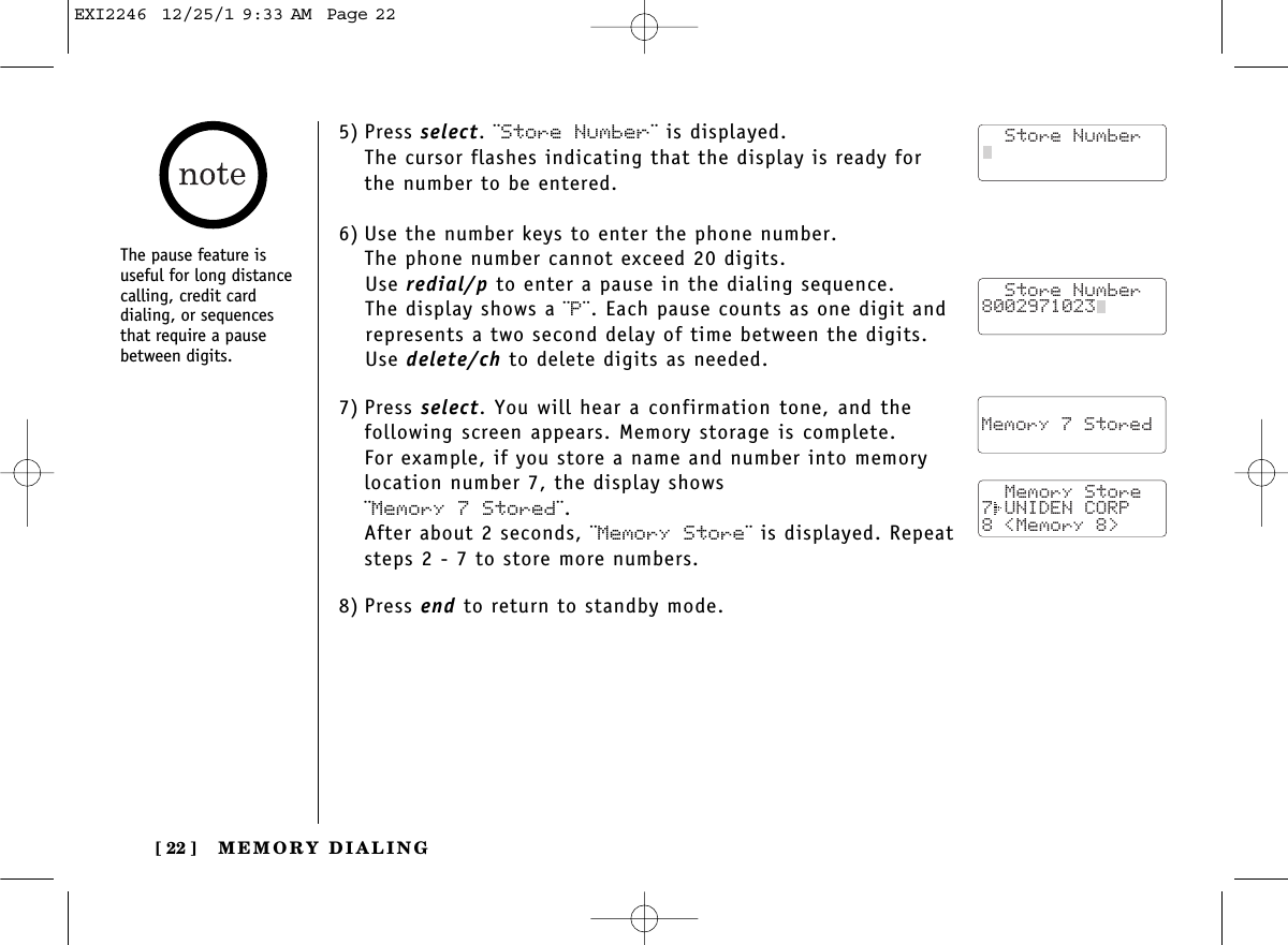 MEMORY DIALING[ 22 ]The pause feature isuseful for long distancecalling, credit card dialing, or sequencesthat require a pausebetween digits.5) Press select. ¨Store Number¨ is displayed.The cursor flashes indicating that the display is ready forthe number to be entered.6) Use the number keys to enter the phone number. The phone number cannot exceed 20 digits.Use redial/p to enter a pause in the dialing sequence. The display shows a ¨P¨. Each pause counts as one digit andrepresents a two second delay of time between the digits.Use delete/ch to delete digits as needed.7) Press select. You will hear a confirmation tone, and thefollowing screen appears. Memory storage is complete.For example, if you store a name and number into memorylocation number 7, the display shows ¨Memory 7 Stored¨.After about 2 seconds, ¨Memory Store¨ is displayed. Repeatsteps 2 - 7 to store more numbers.8) Press end to return to standby mode.  Store Number8002971023    Memory 7 Stored   Memory Store7 UNIDEN CORP8 &lt;Memory 8&gt;   Store NumberEXI2246  12/25/1 9:33 AM  Page 22