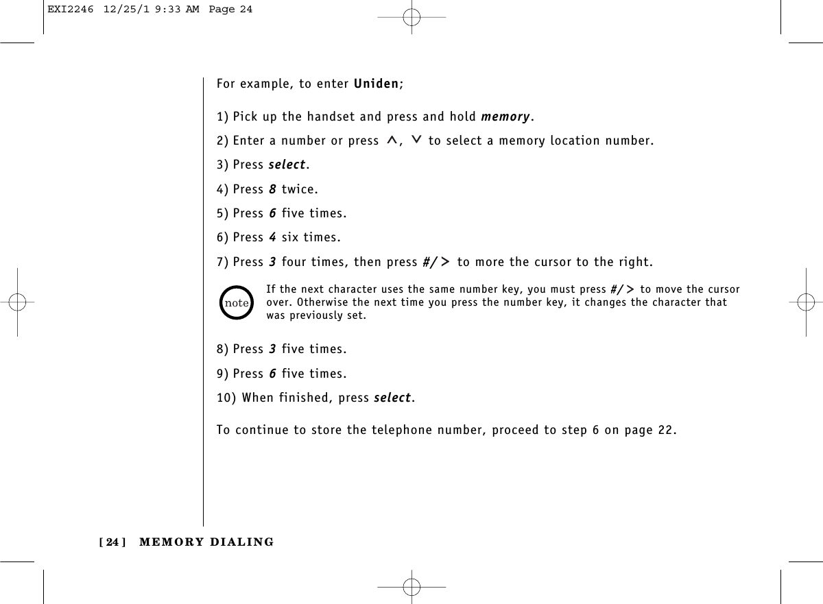 MEMORY DIALING[ 24 ]For example, to enter Uniden;1) Pick up the handset and press and hold memory.2) Enter a number or press  ,  to select a memory location number.3) Press select.4) Press 8twice.5) Press 6five times.6) Press 4six times.7) Press 3four times, then press #/ to more the cursor to the right.8) Press 3five times.9) Press 6five times.10) When finished, press select.To continue to store the telephone number, proceed to step 6 on page 22.If the next character uses the same number key, you must press #/ to move the cursorover. Otherwise the next time you press the number key, it changes the character thatwas previously set. EXI2246  12/25/1 9:33 AM  Page 24