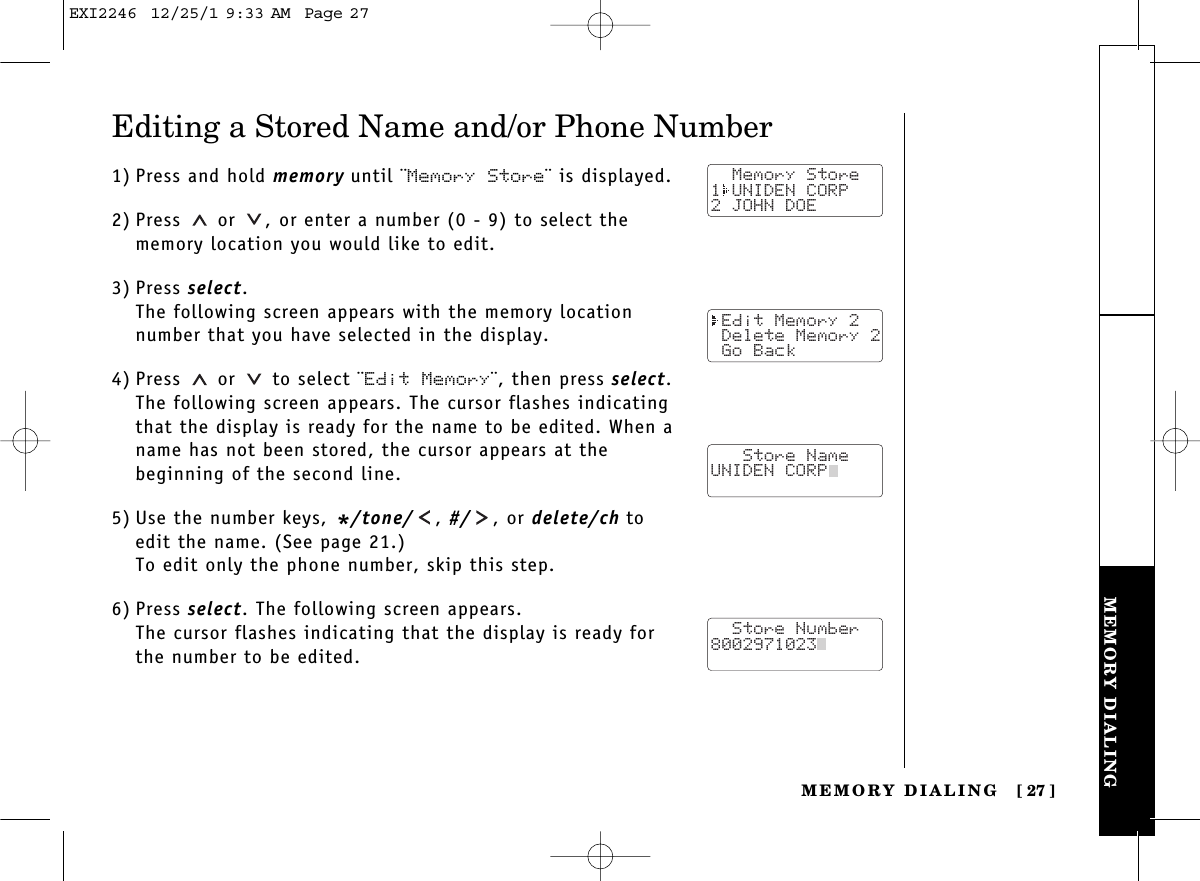 MEMORY DIALINGMEMORY DIALING [ 27]Editing a Stored Name and/or Phone Number1) Press and hold memory until ¨Memory Store¨ is displayed.2) Press or  , or enter a number (0 - 9) to select thememory location you would like to edit.3) Press select.The following screen appears with the memory locationnumber that you have selected in the display.4) Press or  to select ¨Edit Memory¨, then press select.The following screen appears. The cursor flashes indicatingthat the display is ready for the name to be edited. When aname has not been stored, the cursor appears at the beginning of the second line.5) Use the number keys, */tone/ , #/ , or delete/ch toedit the name. (See page 21.)To edit only the phone number, skip this step.6) Press select. The following screen appears.The cursor flashes indicating that the display is ready forthe number to be edited.  Memory Store1 UNIDEN CORP2 JOHN DOE Edit Memory 2 Delete Memory 2 Go Back   Store NameUNIDEN CORP  Store Number8002971023  EXI2246  12/25/1 9:33 AM  Page 27