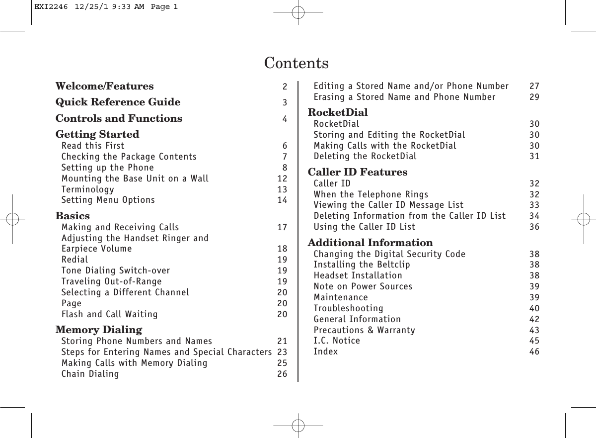 ContentsWelcome/Features 2Quick Reference Guide 3Controls and Functions 4Getting StartedRead this First 6Checking the Package Contents 7Setting up the Phone 8Mounting the Base Unit on a Wall 12Terminology 13Setting Menu Options 14BasicsMaking and Receiving Calls 17Adjusting the Handset Ringer and Earpiece Volume 18Redial 19Tone Dialing Switch-over 19Traveling Out-of-Range 19Selecting a Different Channel 20Page 20Flash and Call Waiting 20Memory DialingStoring Phone Numbers and Names 21Steps for Entering Names and Special Characters 23Making Calls with Memory Dialing 25Chain Dialing 26Editing a Stored Name and/or Phone Number 27Erasing a Stored Name and Phone Number 29RocketDialRocketDial 30Storing and Editing the RocketDial  30Making Calls with the RocketDial  30Deleting the RocketDial  31Caller ID FeaturesCaller ID 32When the Telephone Rings 32Viewing the Caller ID Message List 33Deleting Information from the Caller ID List 34Using the Caller ID List 36Additional InformationChanging the Digital Security Code 38Installing the Beltclip 38Headset Installation 38Note on Power Sources 39Maintenance 39Troubleshooting 40General Information 42Precautions &amp; Warranty 43I.C. Notice 45Index 46EXI2246  12/25/1 9:33 AM  Page 1