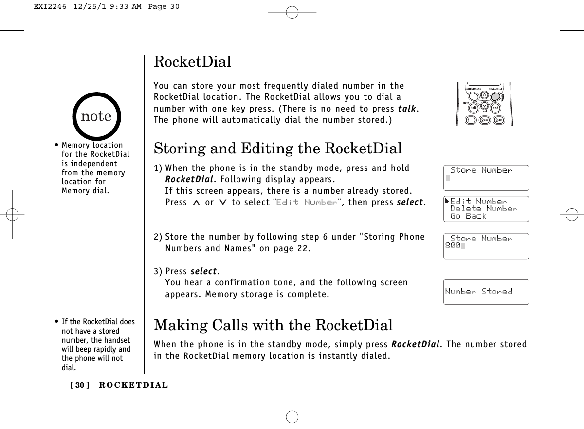 ROCKETDIAL[ 30 ] Edit Number Delete Number Go Back Store Number Number StoredRocketDialYou can store your most frequently dialed number in theRocketDial location. The RocketDial allows you to dial anumber with one key press. (There is no need to press talk.The phone will automatically dial the number stored.)Storing and Editing the RocketDial1) When the phone is in the standby mode, press and holdRocketDial. Following display appears.If this screen appears, there is a number already stored.Press or  to select ¨Edit Number¨, then press select.2) Store the number by following step 6 under &quot;Storing PhoneNumbers and Names&quot; on page 22.3) Press select.You hear a confirmation tone, and the following screenappears. Memory storage is complete.• If the RocketDial doesnot have a storednumber, the handsetwill beep rapidly andthe phone will notdial.Making Calls with the RocketDialWhen the phone is in the standby mode, simply press RocketDial. The number storedin the RocketDial memory location is instantly dialed. Store Number Store Number Store Number800• Memory locationfor the RocketDialis independentfrom the memorylocation forMemory dial.EXI2246  12/25/1 9:33 AM  Page 30