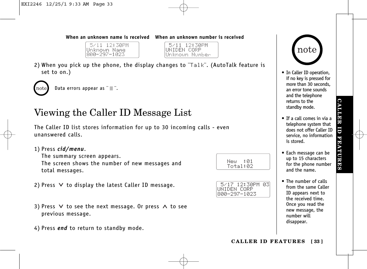 CALLER ID FEATURESCALLER ID FEATURES [ 33]2) When you pick up the phone, the display changes to ¨Talk¨. (AutoTalk feature isset to on.)Viewing the Caller ID Message ListThe Caller ID list stores information for up to 30 incoming calls - even unanswered calls.1) Press cid/menu.The summary screen appears.The screen shows the number of new messages and total messages.2) Press  to display the latest Caller ID message.3) Press  to see the next message. Or press to see previous message.4) Press end to return to standby mode.When an unknown number is receivedWhen an unknown name is receivedData errors appear as ¨¨.   New  :01   Total:02 5/17 12:30PM 03UNIDEN CORP800-297-1023•In Caller ID operation,if no key is pressed formore than 30 seconds,an error tone soundsand the telephonereturns to the standby mode.•If a call comes in via atelephone system thatdoes not offer Caller IDservice, no informationis stored.•Each message can beup to 15 charactersfor the phone numberand the name.•The number of callsfrom the same CallerID appears next tothe received time.Once you read thenew message, thenumber willdisappear.EXI2246  12/25/1 9:33 AM  Page 33