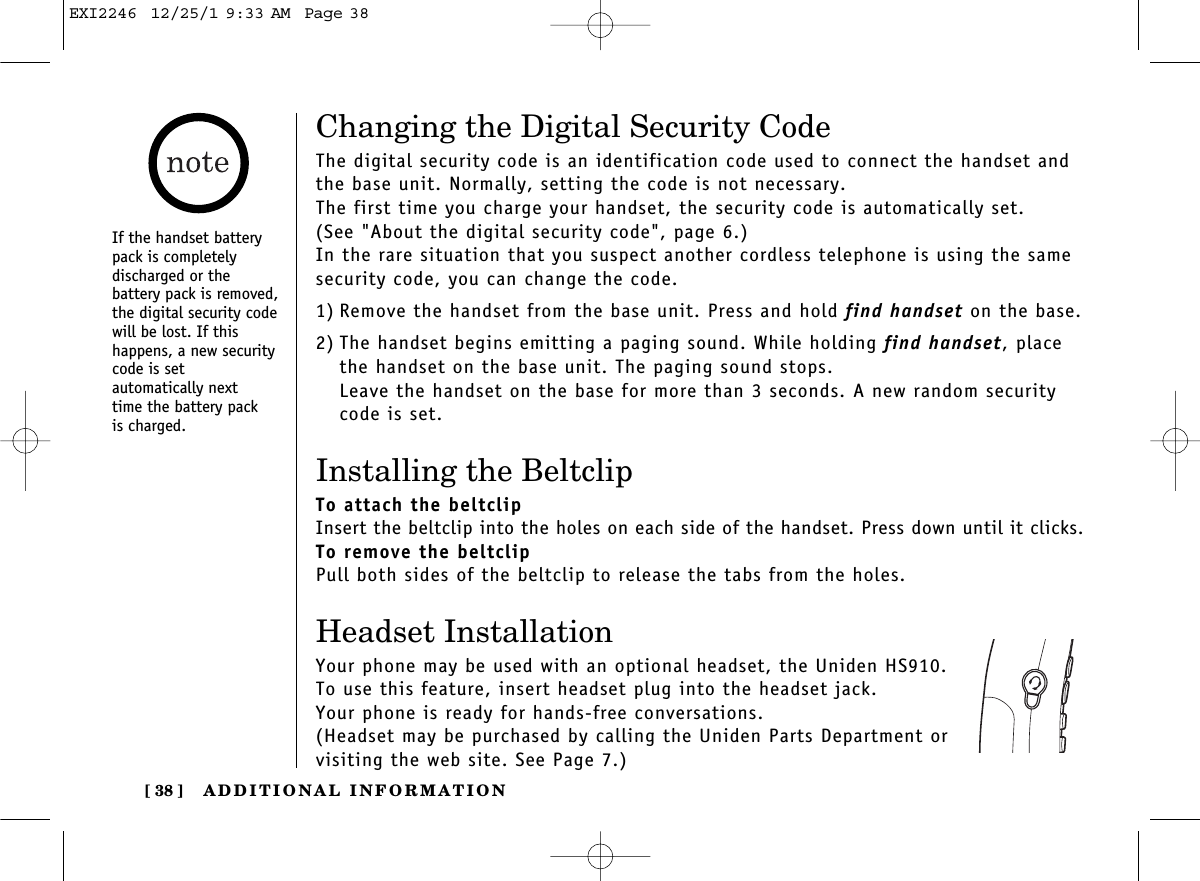 ADDITIONAL INFORMATION[ 38 ]Changing the Digital Security CodeThe digital security code is an identification code used to connect the handset andthe base unit. Normally, setting the code is not necessary.The first time you charge your handset, the security code is automatically set. (See &quot;About the digital security code&quot;, page 6.)In the rare situation that you suspect another cordless telephone is using the samesecurity code, you can change the code.1) Remove the handset from the base unit. Press and hold find handset on the base.2) The handset begins emitting a paging sound. While holding find handset, placethe handset on the base unit. The paging sound stops.Leave the handset on the base for more than 3 seconds. A new random securitycode is set.Installing the BeltclipTo attach the beltclipInsert the beltclip into the holes on each side of the handset. Press down until it clicks.To remove the beltclipPull both sides of the beltclip to release the tabs from the holes.Headset InstallationYour phone may be used with an optional headset, the Uniden HS910. To use this feature, insert headset plug into the headset jack. Your phone is ready for hands-free conversations.(Headset may be purchased by calling the Uniden Parts Department or visiting the web site. See Page 7.)If the handset batterypack is completely discharged or the battery pack is removed,the digital security codewill be lost. If this happens, a new securitycode is set automatically next time the battery pack is charged.EXI2246  12/25/1 9:33 AM  Page 38