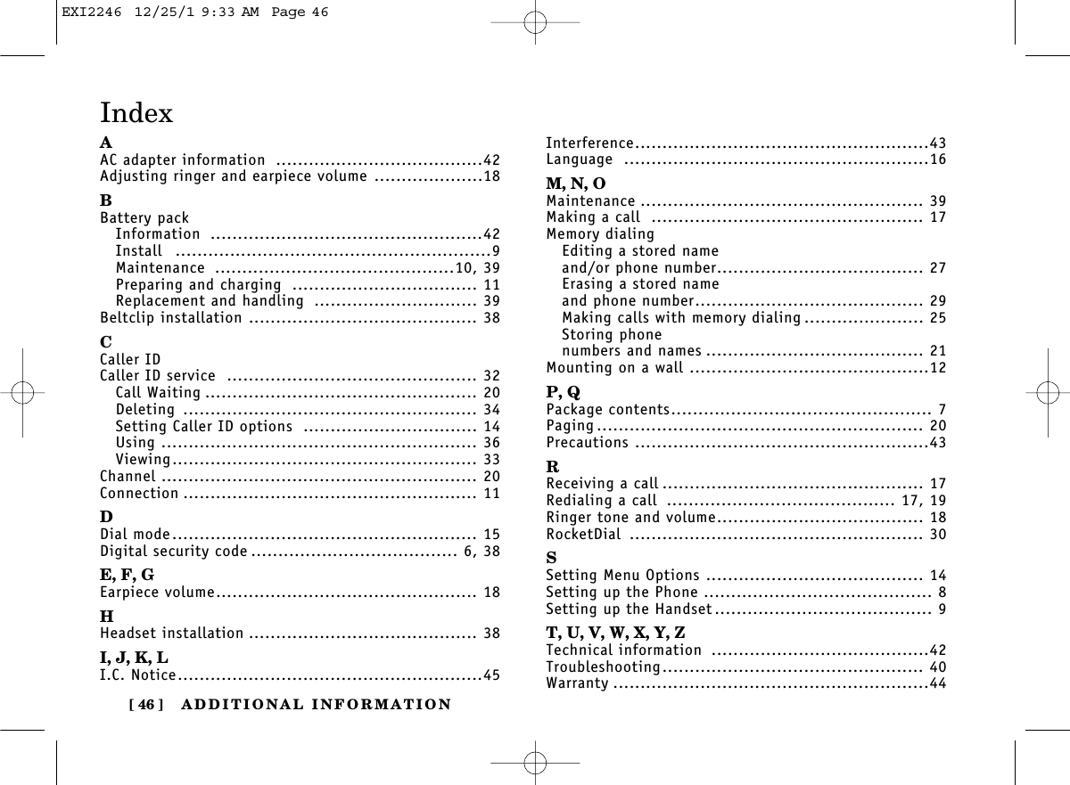 ADDITIONAL INFORMATION[ 46 ]AAC adapter information ......................................42Adjusting ringer and earpiece volume ....................18BBattery packInformation ..................................................42Install ..........................................................9Maintenance ............................................10, 39Preparing and charging .................................. 11Replacement and handling .............................. 39Beltclip installation .......................................... 38CCaller IDCaller ID service .............................................. 32Call Waiting .................................................. 20Deleting ...................................................... 34Setting Caller ID options ................................ 14Using .......................................................... 36Viewing........................................................ 33Channel .......................................................... 20Connection ...................................................... 11DDial mode........................................................ 15Digital security code ...................................... 6, 38E, F, GEarpiece volume................................................ 18HHeadset installation .......................................... 38I, J, K, LI.C. Notice........................................................45Interference......................................................43Language ........................................................16M, N, OMaintenance .................................................... 39Making a call .................................................. 17Memory dialingEditing a stored nameand/or phone number...................................... 27Erasing a stored nameand phone number.......................................... 29Making calls with memory dialing ...................... 25Storing phone numbers and names ........................................ 21Mounting on a wall ............................................12P, QPackage contents................................................ 7Paging ............................................................ 20Precautions ......................................................43RReceiving a call ................................................ 17Redialing a call .......................................... 17, 19Ringer tone and volume...................................... 18RocketDial ...................................................... 30SSetting Menu Options ........................................ 14Setting up the Phone .......................................... 8Setting up the Handset ........................................ 9T, U, V, W, X, Y, ZTechnical information ........................................42Troubleshooting................................................ 40Warranty ..........................................................44IndexEXI2246  12/25/1 9:33 AM  Page 46