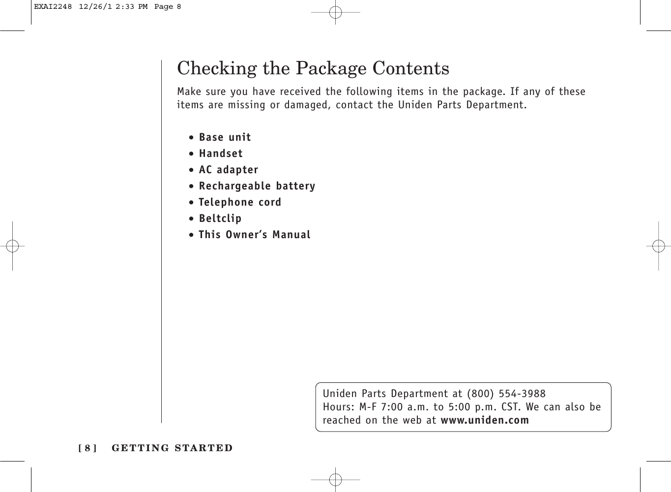 [ 8 ]Checking the Package ContentsUniden Parts Department at (800) 554-3988Hours: M-F 7:00 a.m. to 5:00 p.m. CST. We can also bereached on the web at www.uniden.comMake sure you have received the following items in the package. If any of theseitems are missing or damaged, contact the Uniden Parts Department.GETTING STARTED•Base unit•Handset•AC adapter•Rechargeable battery•Telephone cord•Beltclip•This Owner’s ManualEXAI2248  12/26/1 2:33 PM  Page 8