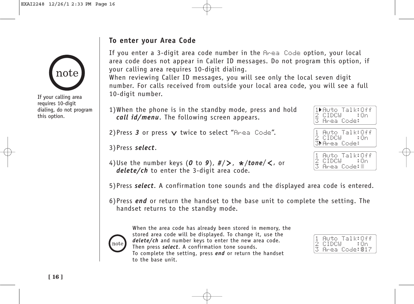 [ 16 ]To enter your Area CodeIf you enter a 3-digit area code number in the Area Code option, your localarea code does not appear in Caller ID messages. Do not program this option, ifyour calling area requires 10-digit dialing. When reviewing Caller ID messages, you will see only the local seven digitnumber. For calls received from outside your local area code, you will see a full10-digit number. 1)When the phone is in the standby mode, press and hold call id/menu. The following screen appears.2)Press 3 or press  twice to select “Area Code”.3)Press select.4)Use the number keys (0 to 9), #/, */tone/,ordelete/ch to enter the 3-digit area code.5)Press select. A confirmation tone sounds and the displayed area code is entered.6)Press end or return the handset to the base unit to complete the setting. Thehandset returns to the standby mode.When the area code has already been stored in memory, thestored area code will be displayed. To change it, use thedelete/ch and number keys to enter the new area code.Then press select. A confirmation tone sounds.To complete the setting, press end or return the handsetto the base unit.If your calling arearequires 10-digitdialing, do not program this option.EXAI2248  12/26/1 2:33 PM  Page 16