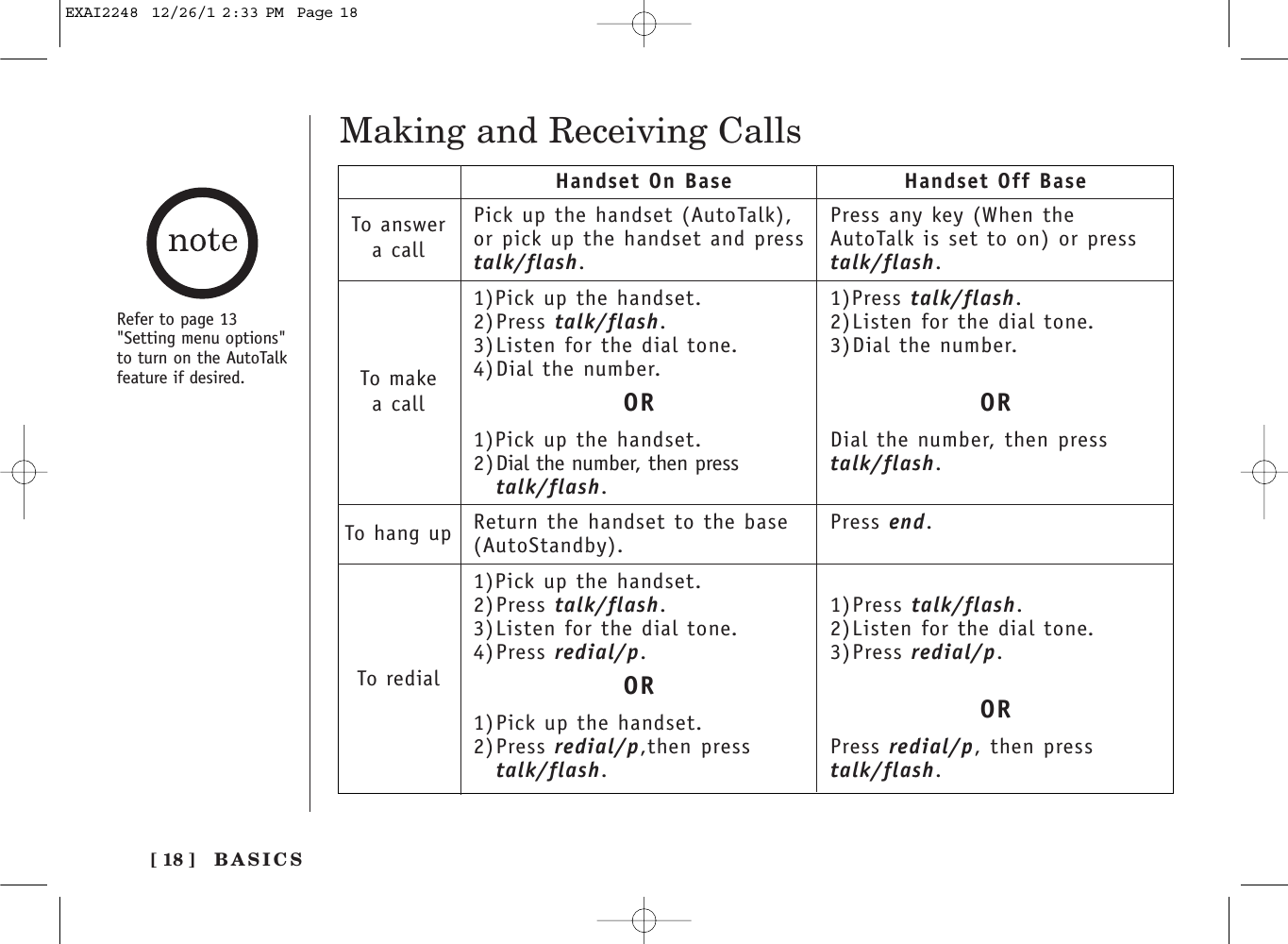 Making and Receiving CallsPick up the handset (AutoTalk),or pick up the handset and presstalk/flash.1)Pick up the handset.2)Press talk/flash.3)Listen for the dial tone.4)Dial the number.OR1)Pick up the handset.2)Dial the number, then presstalk/flash.Return the handset to the base(AutoStandby).1)Pick up the handset.2)Press talk/flash.3)Listen for the dial tone.4)Press redial/p.OR1)Pick up the handset.2)Press redial/p,then presstalk/flash.Press any key (When theAutoTalk is set to on) or presstalk/flash.1)Press talk/flash.2)Listen for the dial tone.3)Dial the number.ORDial the number, then presstalk/flash.Press end.1)Press talk/flash.2)Listen for the dial tone.3)Press redial/p.ORPress redial/p, then presstalk/flash.Handset On Base Handset Off BaseTo answera callTo makea callTo hang upTo redialRefer to page 13&quot;Setting menu options&quot;to turn on the AutoTalkfeature if desired. [ 18 ] BASICSEXAI2248  12/26/1 2:33 PM  Page 18