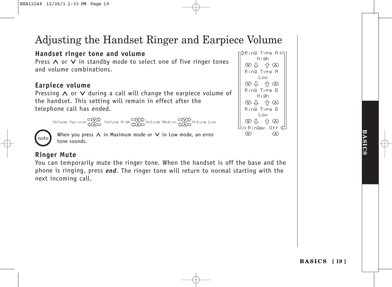 [ 19 ]BASICSBASICSAdjusting the Handset Ringer and Earpiece VolumeHandset ringer tone and volumePress  or  in standby mode to select one of five ringer tonesand volume combinations.Earpiece volumePressing  or  during a call will change the earpiece volume ofthe handset. This setting will remain in effect after the telephone call has ended.Ringer MuteYou can temporarily mute the ringer tone. When the handset is off the base and thephone is ringing, press end. The ringer tone will return to normal starting with thenext incoming call.Ring Type A HighRing Type A LowRing Type B HighRing Type B LowRinger OffWhen you press  in Maximum mode or  in Low mode, an errortone sounds.EXAI2248  12/26/1 2:33 PM  Page 19