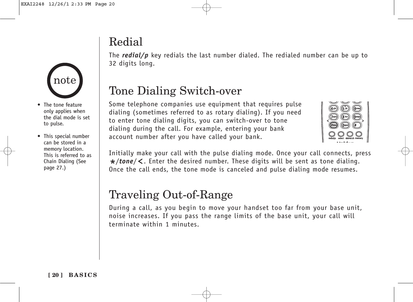 RedialThe redial/p key redials the last number dialed. The redialed number can be up to32 digits long.•The tone featureonly applies whenthe dial mode is setto pulse.•This special numbercan be stored in amemory location.This is referred to asChain Dialing (Seepage 27.)Tone Dialing Switch-overSome telephone companies use equipment that requires pulsedialing (sometimes referred to as rotary dialing). If you needto enter tone dialing digits, you can switch-over to tonedialing during the call. For example, entering your bankaccount number after you have called your bank. Initially make your call with the pulse dialing mode. Once your call connects, press*/tone/ . Enter the desired number. These digits will be sent as tone dialing.Once the call ends, the tone mode is canceled and pulse dialing mode resumes. Traveling Out-of-RangeDuring a call, as you begin to move your handset too far from your base unit,noise increases. If you pass the range limits of the base unit, your call willterminate within 1 minutes.BASICS[ 20 ]EXAI2248  12/26/1 2:33 PM  Page 20