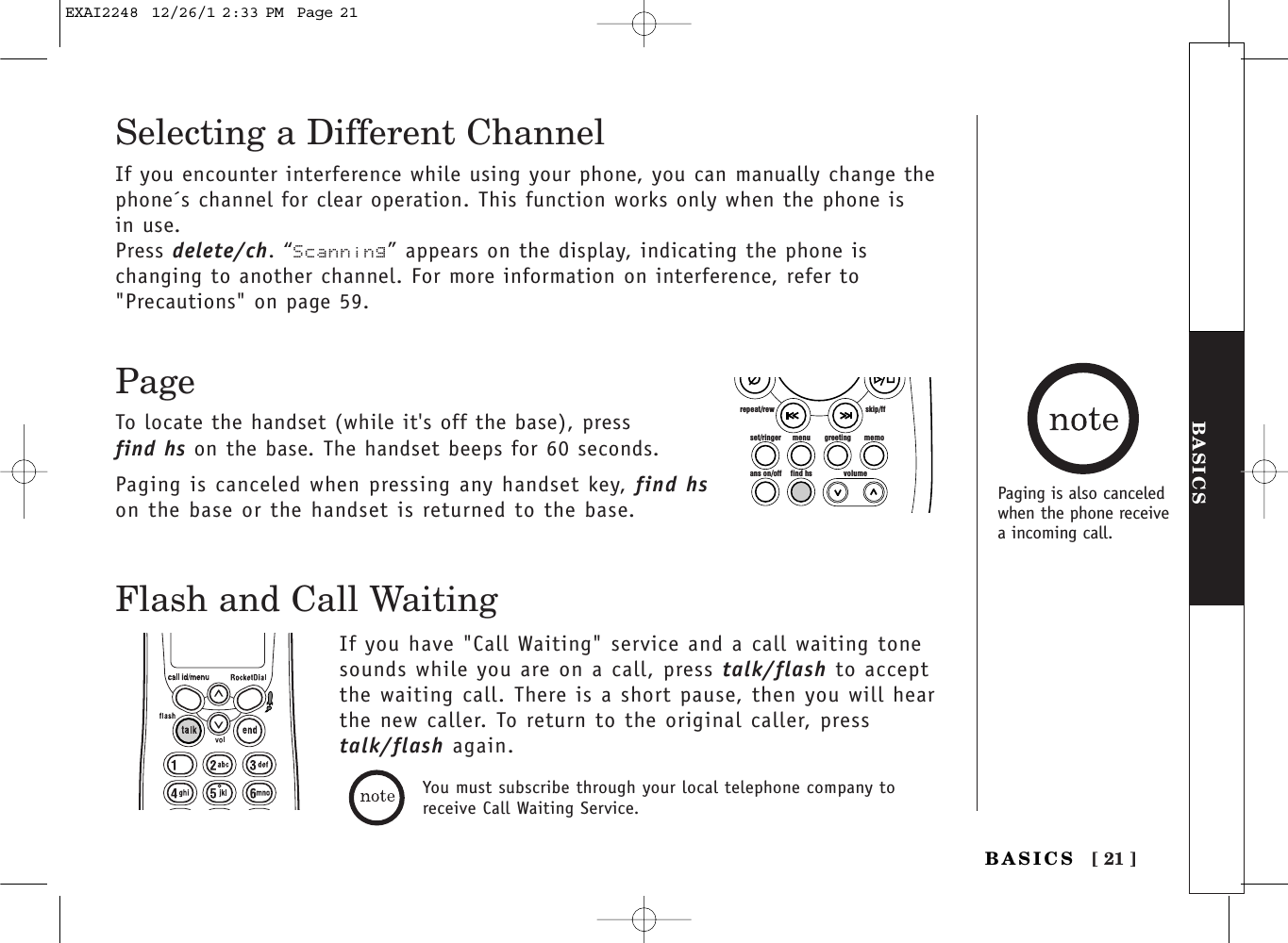 [ 21 ]BASICSBASICSYou must subscribe through your local telephone company toreceive Call Waiting Service.Flash and Call WaitingIf you have &quot;Call Waiting&quot; service and a call waiting tonesounds while you are on a call, press talk/flash to acceptthe waiting call. There is a short pause, then you will hearthe new caller. To return to the original caller, presstalk/flash again.Selecting a Different ChannelIf you encounter interference while using your phone, you can manually change thephone´s channel for clear operation. This function works only when the phone is in use.Press delete/ch. “Scanning” appears on the display, indicating the phone is changing to another channel. For more information on interference, refer to&quot;Precautions&quot; on page 59.PageTo locate the handset (while it&apos;s off the base), press find hs on the base. The handset beeps for 60 seconds.Paging is canceled when pressing any handset key, find hson the base or the handset is returned to the base.set/ringer menuans on/off find hs volumegreeting memoskip/ffrepeat/rewPaging is also canceledwhen the phone receivea incoming call.EXAI2248  12/26/1 2:33 PM  Page 21