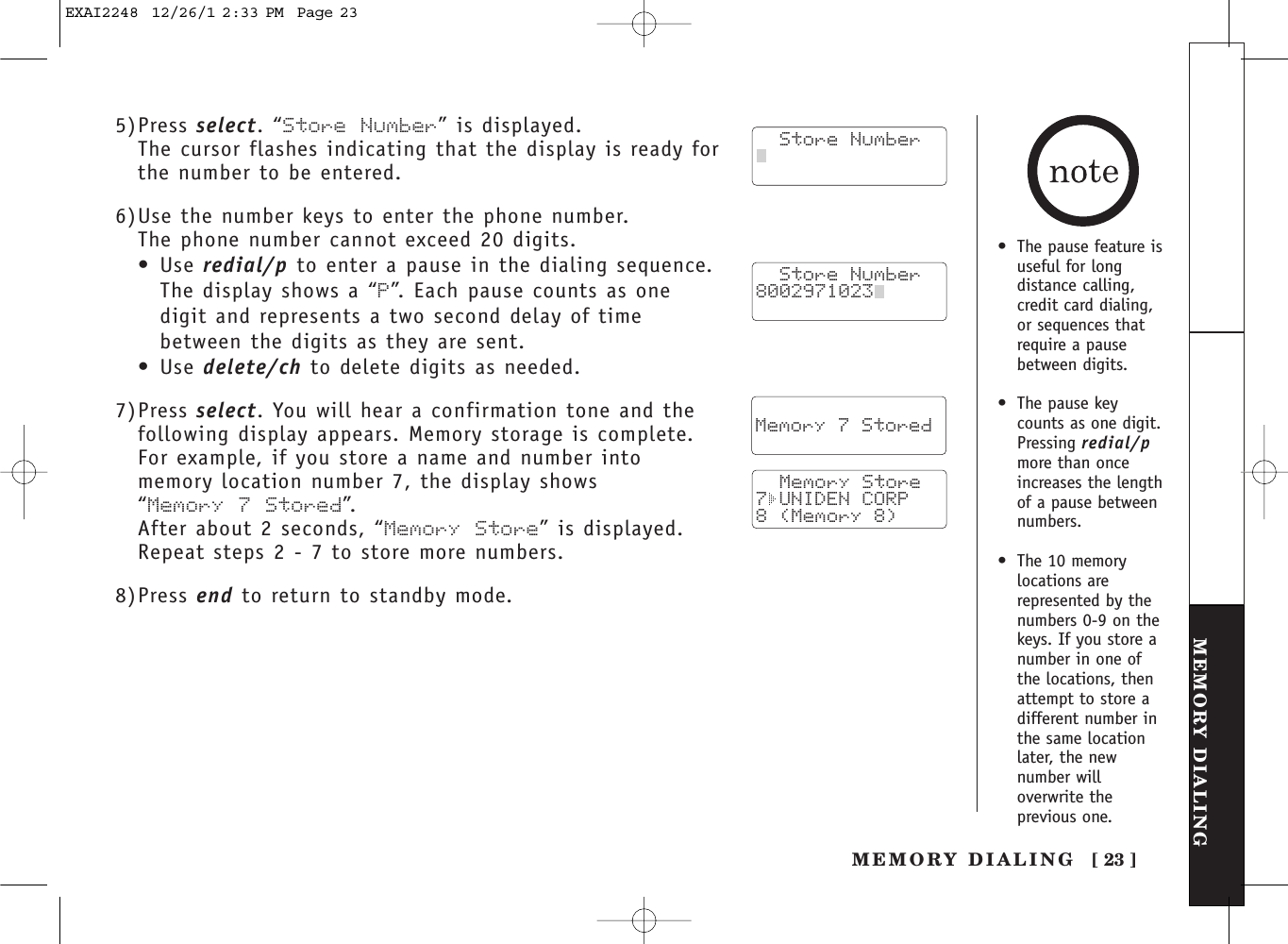 [ 23 ]MEMORY DIALINGMEMORY DIALING5)Press select. “Store Number” is displayed.The cursor flashes indicating that the display is ready forthe number to be entered.6)Use the number keys to enter the phone number. The phone number cannot exceed 20 digits.•Use redial/p to enter a pause in the dialing sequence.The display shows a “P”. Each pause counts as one digit and represents a two second delay of timebetween the digits as they are sent.•Use delete/ch to delete digits as needed.7)Press select. You will hear a confirmation tone and thefollowing display appears. Memory storage is complete.For example, if you store a name and number into memory location number 7, the display shows “Memory 7 Stored”. After about 2 seconds, “Memory Store” is displayed.Repeat steps 2 - 7 to store more numbers.8)Press end to return to standby mode.  Store Number8002971023    Memory 7 Stored   Memory Store7 UNIDEN CORP8 (Memory 8)   Store Number•The pause feature isuseful for longdistance calling,credit card dialing,or sequences thatrequire a pausebetween digits.•The pause keycounts as one digit.Pressing redial/pmore than onceincreases the lengthof a pause betweennumbers.•The 10 memorylocations arerepresented by thenumbers 0-9 on thekeys. If you store anumber in one ofthe locations, thenattempt to store adifferent number inthe same locationlater, the newnumber willoverwrite theprevious one.EXAI2248  12/26/1 2:33 PM  Page 23