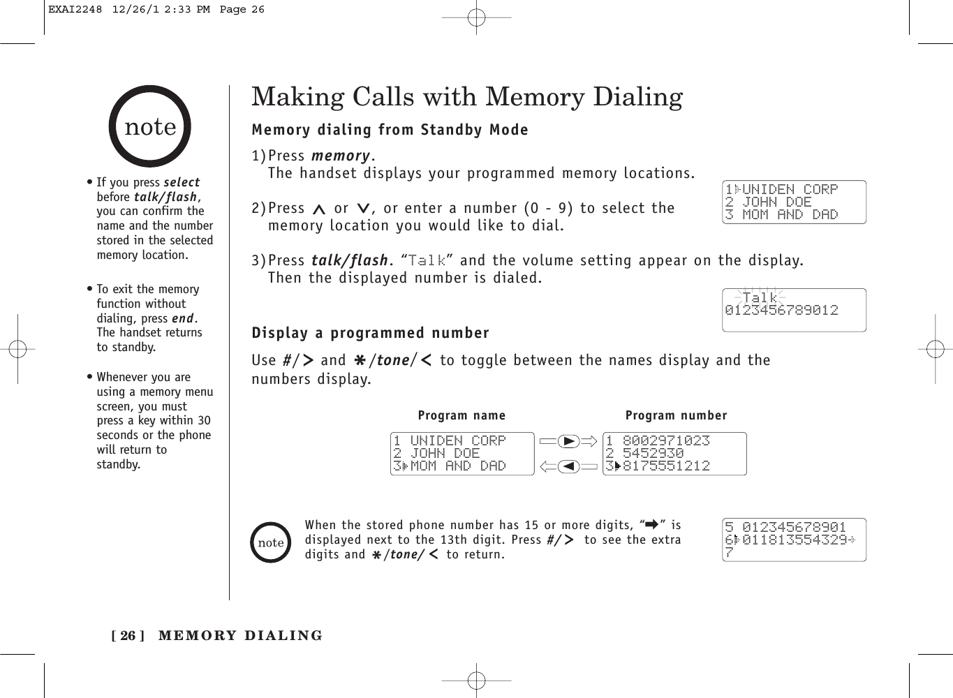 [ 26 ]Making Calls with Memory DialingMemory dialing from Standby Mode1)Press memory.The handset displays your programmed memory locations.2)Press  or  , or enter a number (0 - 9) to select thememory location you would like to dial.3)Press talk/flash. “Talk” and the volume setting appear on the display. Then the displayed number is dialed.Display a programmed numberUse #/and */tone/to toggle between the names display and the numbers display.1 UNIDEN CORP2 JOHN DOE3 MOM AND DAD  Talk0123456789012Program name Program number111 80029710232 54529303 81755512121 UNIDEN CORP2 JOHN DOE3 MOM AND DAD5 0123456789016 0118135543297When the stored phone number has 15 or more digits, “\” isdisplayed next to the 13th digit. Press #/ to see the extradigits and */tone/ to return.•If you press selectbefore talk/flash,you can confirm thename and the numberstored in the selectedmemory location.•To exit the memoryfunction withoutdialing, press end.The handset returnsto standby.•Whenever you areusing a memory menuscreen, you mustpress a key within 30seconds or the phonewill return tostandby.MEMORY DIALINGEXAI2248  12/26/1 2:33 PM  Page 26
