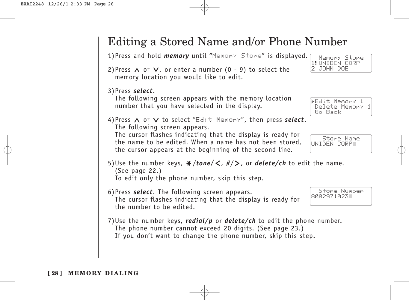 [ 28 ]Editing a Stored Name and/or Phone Number1)Press and hold memory until “Memory Store” is displayed.2)Press  or  , or enter a number (0 - 9) to select thememory location you would like to edit.3)Press select.The following screen appears with the memory location number that you have selected in the display.4)Press or to select “Edit Memory”, then press select.The following screen appears.The cursor flashes indicating that the display is ready forthe name to be edited. When a name has not been stored,the cursor appears at the beginning of the second line.5)Use the number keys, */tone/, #/ , or delete/ch to edit the name. (See page 22.)To edit only the phone number, skip this step.6)Press select. The following screen appears.The cursor flashes indicating that the display is ready forthe number to be edited.7)Use the number keys, redial/p or delete/ch to edit the phone number. The phone number cannot exceed 20 digits. (See page 23.)If you don’t want to change the phone number, skip this step.  Memory Store1 UNIDEN CORP2 JOHN DOE Edit Memory 1 Delete Memory 1 Go Back   Store NameUNIDEN CORP  Store Number8002971023  MEMORY DIALINGEXAI2248  12/26/1 2:33 PM  Page 28