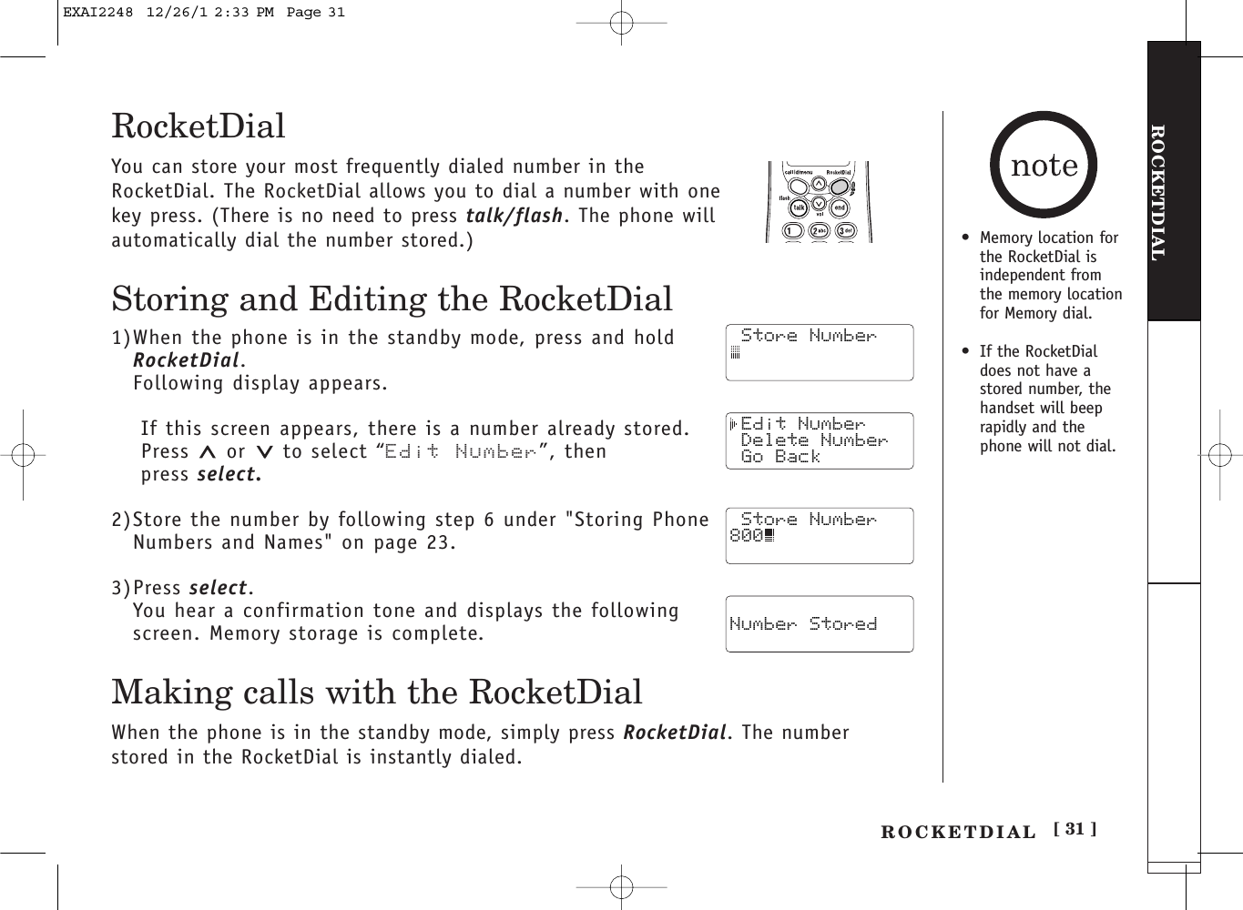 [ 31 ]ROCKETDIALROCKETDIALRocketDialYou can store your most frequently dialed number in theRocketDial. The RocketDial allows you to dial a number with onekey press. (There is no need to press talk/flash. The phone willautomatically dial the number stored.)Storing and Editing the RocketDial1)When the phone is in the standby mode, press and hold RocketDial.Following display appears.If this screen appears, there is a number already stored.Press or to select “Edit Number”, then press select.2)Store the number by following step 6 under &quot;Storing PhoneNumbers and Names&quot; on page 23.3)Press select.You hear a confirmation tone and displays the followingscreen. Memory storage is complete.Making calls with the RocketDialWhen the phone is in the standby mode, simply press RocketDial. The numberstored in the RocketDial is instantly dialed. Store Number Edit Number Delete Number Go Back Number Stored Store Number800•Memory location for the RocketDial isindependent fromthe memory locationfor Memory dial.•If the RocketDialdoes not have astored number, thehandset will beeprapidly and thephone will not dial.EXAI2248  12/26/1 2:33 PM  Page 31