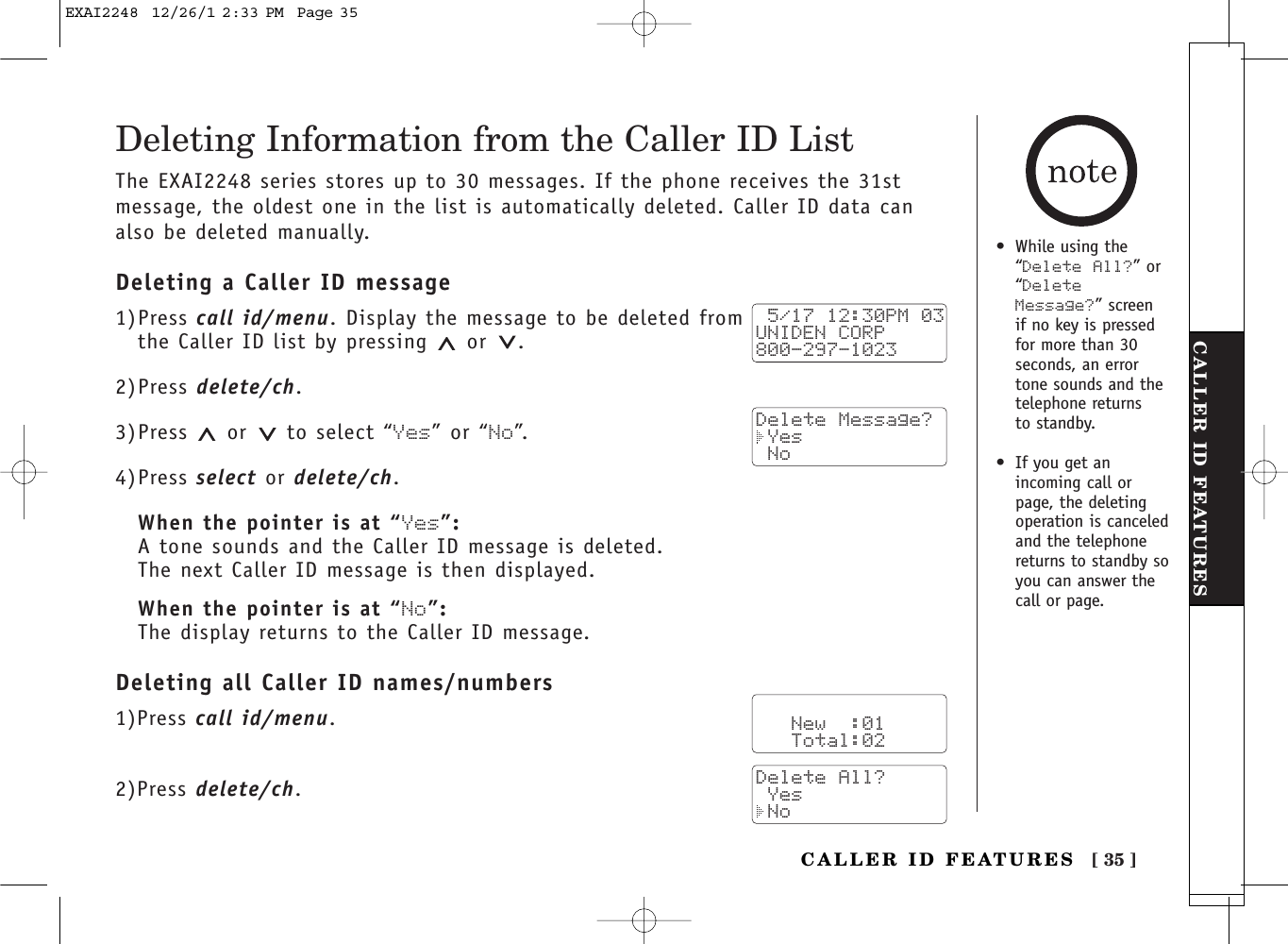 [ 35 ]CALLER ID FEATURESCALLER ID FEATURESDeleting Information from the Caller ID ListThe EXAI2248 series stores up to 30 messages. If the phone receives the 31stmessage, the oldest one in the list is automatically deleted. Caller ID data canalso be deleted manually.Deleting a Caller ID message1)Press call id/menu. Display the message to be deleted from the Caller ID list by pressing  or .2)Press delete/ch.3)Press or to select “Yes” or “No”.4)Press select or delete/ch.When the pointer is at “Yes”:A tone sounds and the Caller ID message is deleted. The next Caller ID message is then displayed.When the pointer is at “No”:The display returns to the Caller ID message.Deleting all Caller ID names/numbers1)Press call id/menu.2)Press delete/ch. 5/17 12:30PM 03UNIDEN CORP800-297-1023Delete Message? Yes No   New  :01   Total:02Delete All? Yes No•While using the“Delete All?” or“DeleteMessage?” screen if no key is pressedfor more than 30seconds, an errortone sounds and thetelephone returns to standby.•If you get anincoming call orpage, the deletingoperation is canceledand the telephonereturns to standby soyou can answer thecall or page.EXAI2248  12/26/1 2:33 PM  Page 35