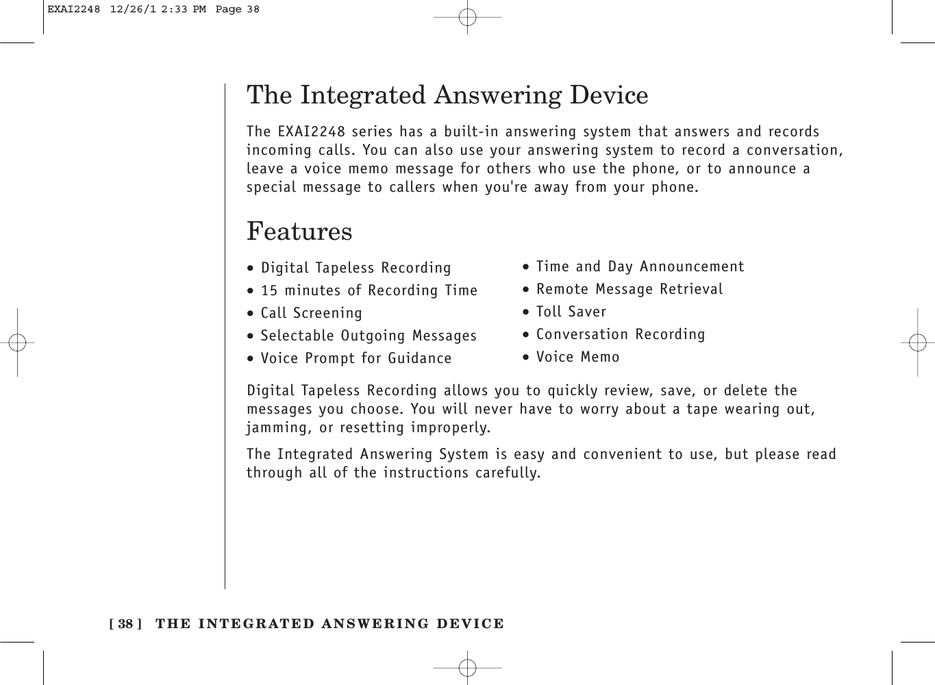 The Integrated Answering DeviceThe EXAI2248 series has a built-in answering system that answers and recordsincoming calls. You can also use your answering system to record a conversation,leave a voice memo message for others who use the phone, or to announce aspecial message to callers when you&apos;re away from your phone.Features•Digital Tapeless Recording•15 minutes of Recording Time•Call Screening•Selectable Outgoing Messages•Voice Prompt for Guidance•Time and Day Announcement•Remote Message Retrieval•Toll Saver•Conversation Recording•Voice MemoDigital Tapeless Recording allows you to quickly review, save, or delete themessages you choose. You will never have to worry about a tape wearing out,jamming, or resetting improperly.The Integrated Answering System is easy and convenient to use, but please readthrough all of the instructions carefully.[ 38 ] THE INTEGRATED ANSWERING DEVICEEXAI2248  12/26/1 2:33 PM  Page 38