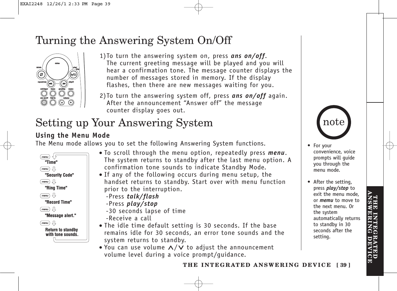 THE INTEGRATED ANSWERING DEVICE [ 39 ]THE INTEGRATEDANSWERING DEVICETurning the Answering System On/Off1)To turn the answering system on, press ans on/off. The current greeting message will be played and you willhear a confirmation tone. The message counter displays thenumber of messages stored in memory. If the displayflashes, then there are new messages waiting for you. 2)To turn the answering system off, press ans on/off again.After the announcement “Answer off” the message counter display goes out. set/ringer menuans on/off find hs volumegreeting memoskip/ffrepeat/rewdelete play/      stopstatusSetting up Your Answering System•To scroll through the menu option, repeatedly press menu.The system returns to standby after the last menu option. Aconfirmation tone sounds to indicate Standby Mode.•If any of the following occurs during menu setup, thehandset returns to standby. Start over with menu functionprior to the interruption.-Press talk/flash-Press play/stop-30 seconds lapse of time-Receive a call•The idle time default setting is 30 seconds. If the baseremains idle for 30 seconds, an error tone sounds and thesystem returns to standby.•You can use volume  / to adjust the announcementvolume level during a voice prompt/guidance.menumenumenumenumenu&quot;Time&quot;&quot;Security Code&quot;&quot;Ring Time&quot;&quot;Record Time&quot;&quot;Message alert.&quot;menuReturn to standby with tone sounds.Using the Menu ModeThe Menu mode allows you to set the following Answering System functions. •For yourconvenience, voiceprompts will guideyou through themenu mode.•After the setting,press play/stop toexit the menu mode,or memu to move tothe next menu. Orthe systemautomatically returnsto standby in 30seconds after thesetting.EXAI2248  12/26/1 2:33 PM  Page 39