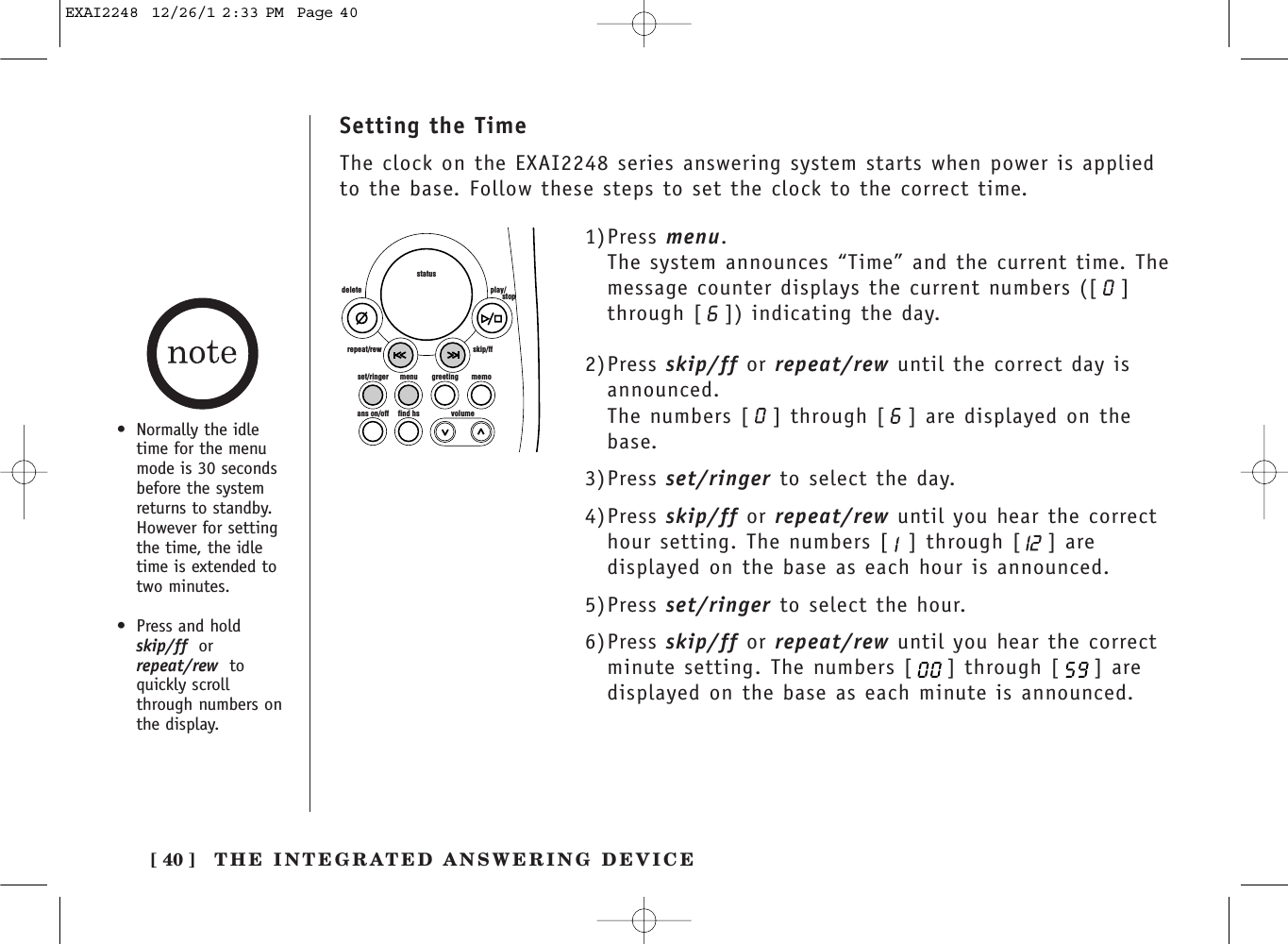 THE INTEGRATED ANSWERING DEVICE[ 40 ]Setting the TimeThe clock on the EXAI2248 series answering system starts when power is appliedto the base. Follow these steps to set the clock to the correct time.set/ringer menuans on/off find hs volumegreeting memoskip/ffrepeat/rewdelete play/      stopstatus1)Press menu.The system announces “Time” and the current time. Themessage counter displays the current numbers ([ ]through [ ]) indicating the day.2)Press skip/ff or repeat/rew until the correct day isannounced.The numbers [ ] through [ ] are displayed on thebase.3)Press set/ringer to select the day.4)Press skip/ff or repeat/rew until you hear the correcthour setting. The numbers [ ] through [ ] aredisplayed on the base as each hour is announced.5)Press set/ringer to select the hour.6)Press skip/ff or repeat/rew until you hear the correctminute setting. The numbers [ ] through [ ] aredisplayed on the base as each minute is announced.• Normally the idletime for the menumode is 30 secondsbefore the systemreturns to standby.However for settingthe time, the idletime is extended totwo minutes.• Press and hold skip/ff orrepeat/rew toquickly scrollthrough numbers on the display.EXAI2248  12/26/1 2:33 PM  Page 40