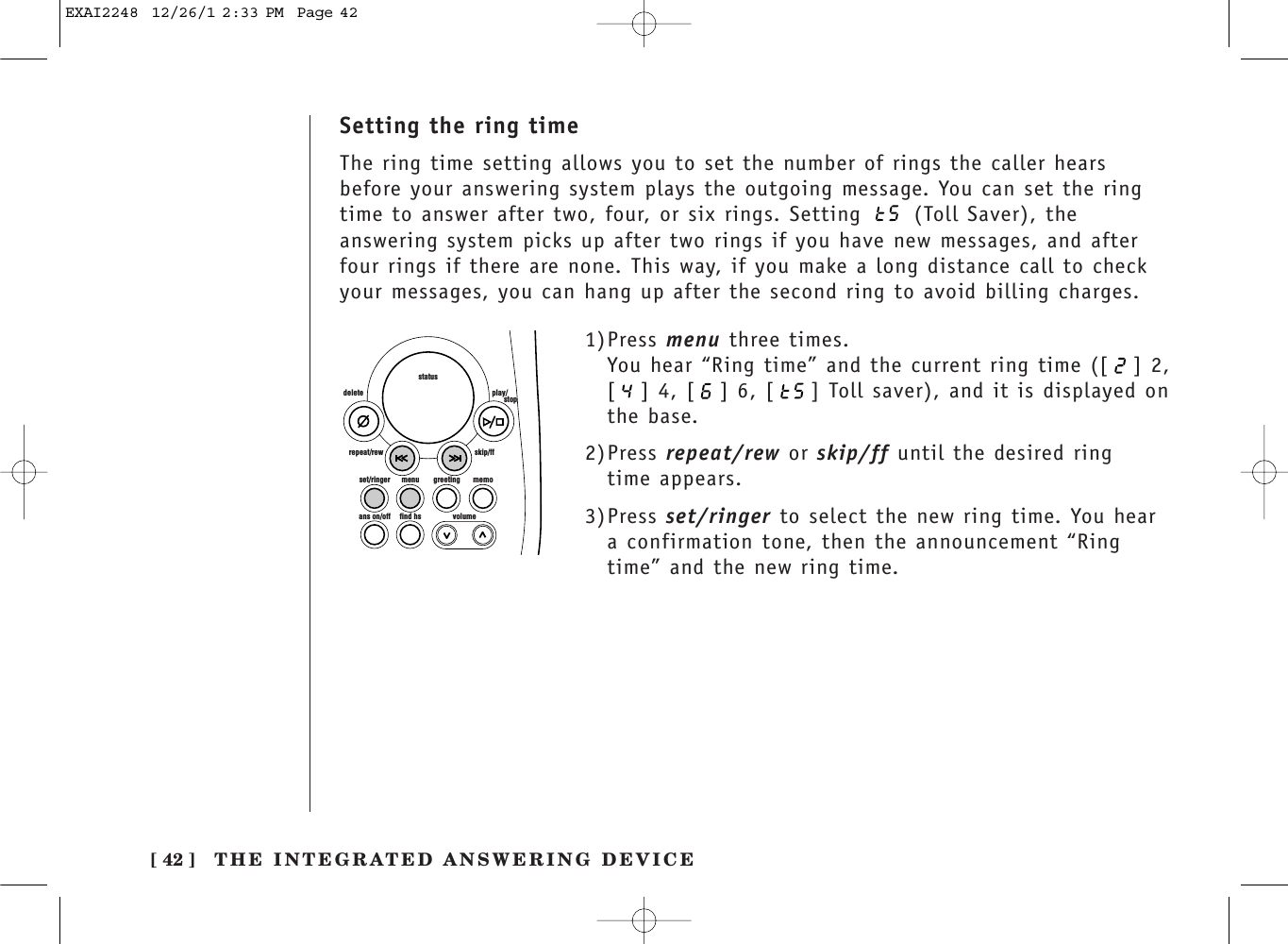 [ 42 ] THE INTEGRATED ANSWERING DEVICESetting the ring timeThe ring time setting allows you to set the number of rings the caller hearsbefore your answering system plays the outgoing message. You can set the ringtime to answer after two, four, or six rings. Setting  (Toll Saver), theanswering system picks up after two rings if you have new messages, and afterfour rings if there are none. This way, if you make a long distance call to checkyour messages, you can hang up after the second ring to avoid billing charges.set/ringer menuans on/off find hs volumegreeting memoskip/ffrepeat/rewdelete play/      stopstatus1)Press menu three times.You hear “Ring time” and the current ring time ([ ] 2,[ ] 4, [ ] 6, [ ] Toll saver), and it is displayed onthe base.2)Press repeat/rew or skip/ff until the desired ring time appears.3)Press set/ringer to select the new ring time. You heara confirmation tone, then the announcement “Ringtime” and the new ring time.EXAI2248  12/26/1 2:33 PM  Page 42